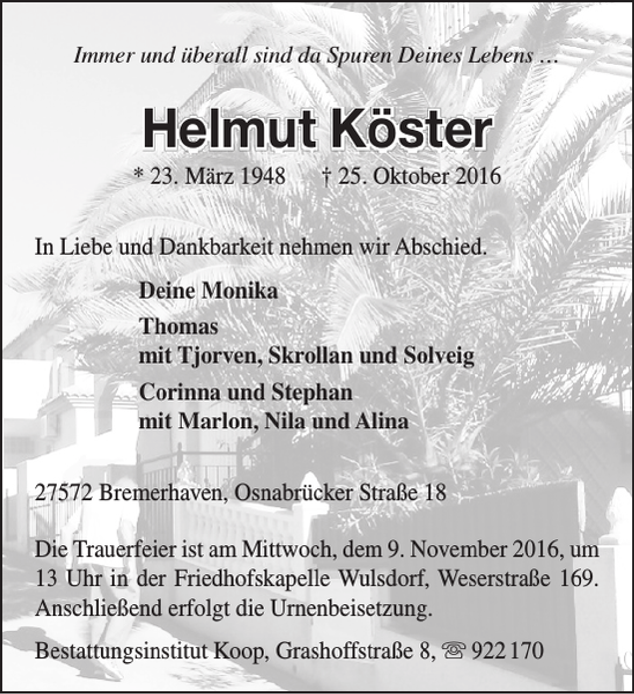<p>Immer und überall sind da Spuren Deines Lebens …</p><p>Helmut Köster</p><p>* 23. März 1948</p><p>† 25. Oktober 2016</p><p>In Liebe und Dankbarkeit nehmen wir Abschied.<br />Deine Monika<br />Thomas<br />mit Tjorven, Skrollan und Solveig<br />Corinna und Stephan<br />mit Marlon, Nila und Alina<br />27572 Bremerhaven, Osnabrücker Straße 18<br />Die Trauerfeier ist am Mittwoch, dem 9. November 2016, um<br />13 Uhr in der Friedhofskapelle Wulsdorf, Weserstraße 169.<br />Anschließend erfolgt die Urnenbeisetzung.<br />Bestattungsinstitut Koop, Grashoffstraße 8,  922 170</p>