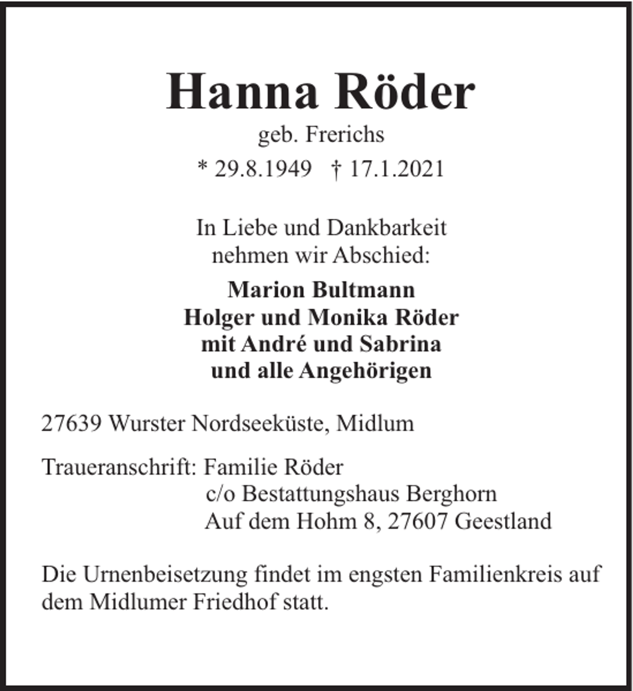 <p>Hanna Röder<br />geb. Frerichs<br />* 29.8.1949 † 17.1.2021<br />In Liebe und Dankbarkeit<br />nehmen wir Abschied:<br />Marion Bultmann<br />Holger und Monika Röder<br />mit André und Sabrina<br />und alle Angehörigen<br />27639 Wurster Nordseeküste, Midlum<br />Traueranschrift: Familie Röder<br />c/o Bestattungshaus Berghorn<br />Auf dem Hohm 8, 27607 Geestland<br />Die Urnenbeisetzung findet im engsten Familienkreis auf<br />dem Midlumer Friedhof statt.</p>