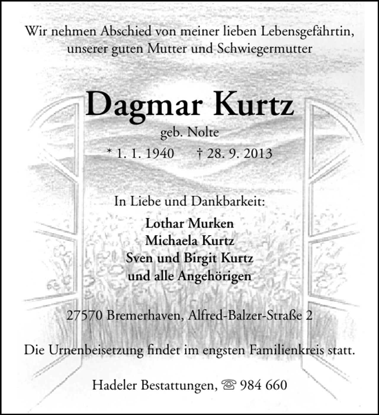 <p>Wir nehmen Abschied von meiner lieben Lebensgefährtin,<br />unserer guten Mutter und Schwiegermutter</p><p>Dagmar Kurtz<br />geb. Nolte<br />* 1. 1. 1940 † 28. 9. 2013<br />In Liebe und Dankbarkeit:<br />Lothar Murken<br />Michaela Kurtz<br />Sven und Birgit Kurtz<br />und alle Angehörigen<br />27570 Bremerhaven, Alfred-Balzer-Straße 2<br />Die Urnenbeisetzung ﬁndet im engsten Familienkreis statt.<br />Hadeler Bestattungen,  984 660</p>