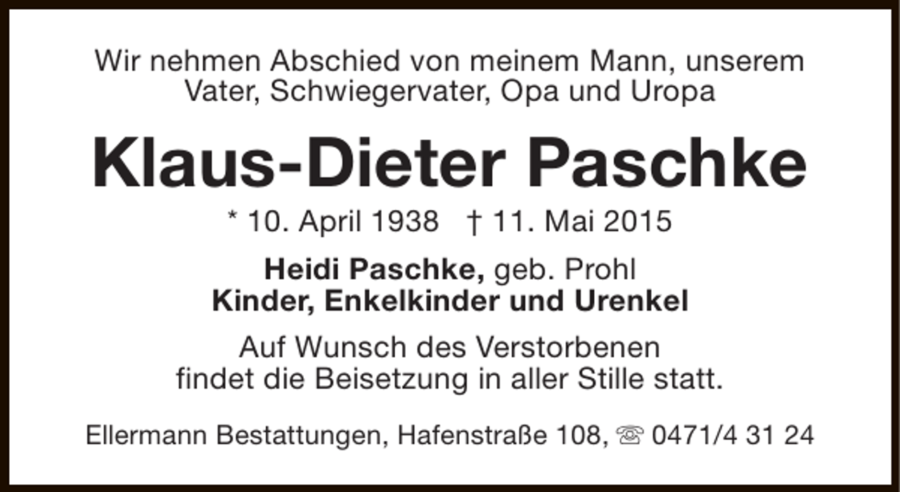 <p>Wir nehmen Abschied von meinem Mann, unserem<br />Vater, Schwiegervater, Opa und Uropa</p><p>Klaus-Dieter Paschke<br />* 10. April 1938 † 11. Mai 2015</p><p>Heidi Paschke, geb. Prohl<br />Kinder, Enkelkinder und Urenkel<br />Auf Wunsch des Verstorbenen<br />findet die Beisetzung in aller Stille statt.<br />Ellermann Bestattungen, Hafenstraße 108, s 0471/4 31 24</p>