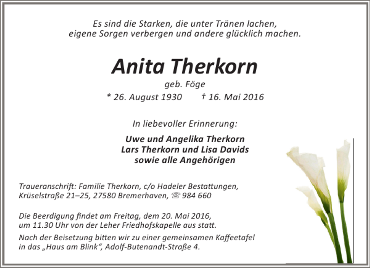 <p>Es sind die Starken, die unter Tränen lachen,<br />eigene Sorgen verbergen und andere glücklich machen.</p><p>Anita Therkorn</p><p>geb. Föge<br />* 26. August 1930<br />† 16. Mai 2016<br />In liebevoller Erinnerung:<br />Uwe und Angelika Therkorn<br />Lars Therkorn und Lisa Davids<br />sowie alle Angehörigen<br />Traueranschrift: Familie Therkorn, c/o Hadeler Bestattungen,<br />Krüselstraße 21–25, 27580 Bremerhaven,  984 660<br />Die Beerdigung findet am Freitag, dem 20. Mai 2016,<br />um 11.30 Uhr von der Leher Friedhofskapelle aus statt.<br />Nach der Beisetzung bitten wir zu einer gemeinsamen Kaffeetafel<br />in das „Haus am Blink“, Adolf-Butenandt-Straße 4.</p>