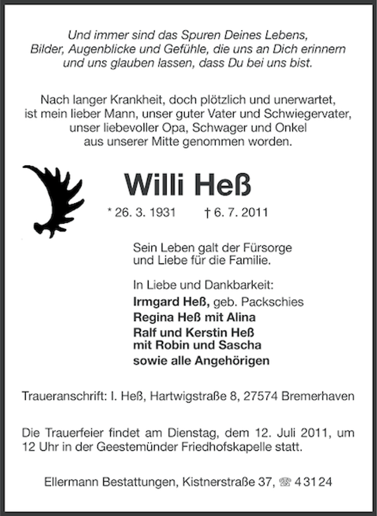 <p>Und immer sind das Spuren Deines Lebens,<br />Bilder, Augenblicke und Gefühle, die uns an Dich erinnern<br />und uns glauben lassen, dass Du bei uns bist.<br />Nach langer Krankheit, doch plötzlich und unerwartet,<br />ist mein lieber Mann, unser guter Vater und Schwiegervater,<br />unser liebevoller Opa, Schwager und Onkel<br />aus unserer Mitte genommen worden.</p><p>Willi Heß<br />* 26. 3. 1931</p><p>† 6. 7. 2011</p><p>Sein Leben galt der Fürsorge<br />und Liebe für die Familie.<br />In Liebe und Dankbarkeit:<br />Irmgard Heß, geb. Packschies<br />Regina Heß mit Alina<br />Ralf und Kerstin Heß<br />mit Robin und Sascha<br />sowie alle Angehörigen<br />Traueranschrift: I. Heß, Hartwigstraße 8, 27574 Bremerhaven<br />Die Trauerfeier findet am Dienstag, dem 12. Juli 2011, um<br />12 Uhr in der Geestemünder Friedhofskapelle statt.<br />Ellermann Bestattungen, Kistnerstraße 37, 4 31 24</p>