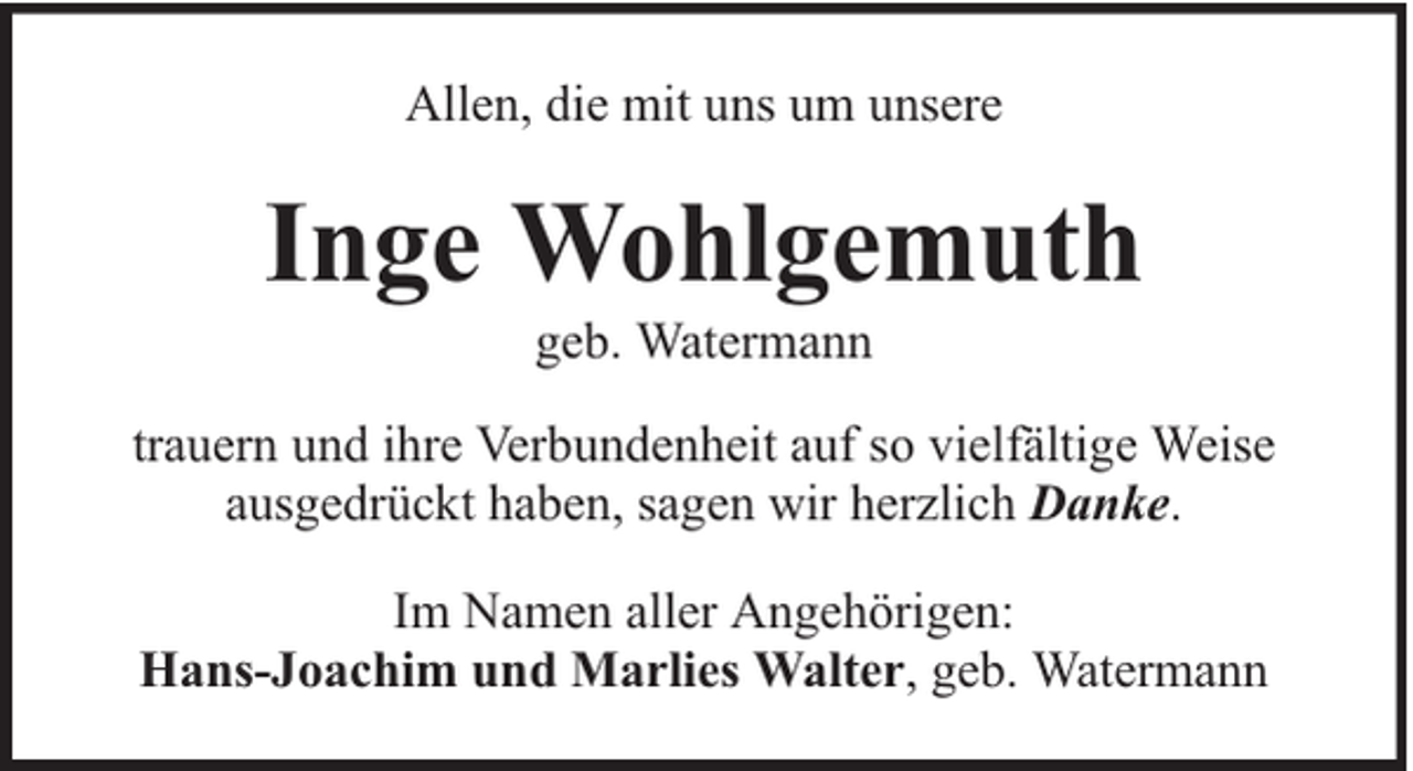 <p>Allen, die mit uns um unsere</p><p>Inge Wohlgemuth<br />geb. Watermann</p><p>trauern und ihre Verbundenheit auf so vielfältige Weise<br />ausgedrückt haben, sagen wir herzlich Danke.<br />Im Namen aller Angehörigen:<br />Hans-Joachim und Marlies Walter, geb. Watermann</p>