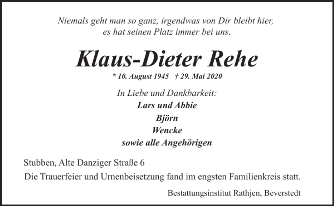 <p>Niemals geht man so ganz, irgendwas von Dir bleibt hier,<br />es hat seinen Platz immer bei uns.</p><p>Klaus-Dieter Rehe<br />* 10. August 1945 † 29. Mai 2020</p><p>In Liebe und Dankbarkeit:<br />Lars und Abbie<br />Björn<br />Wencke<br />sowie alle Angehörigen<br />Stubben, Alte Danziger Straße 6<br />Die Trauerfeier und Urnenbeisetzung fand im engsten Familienkreis statt.<br />Bestattungsinstitut Rathjen, Beverstedt</p>