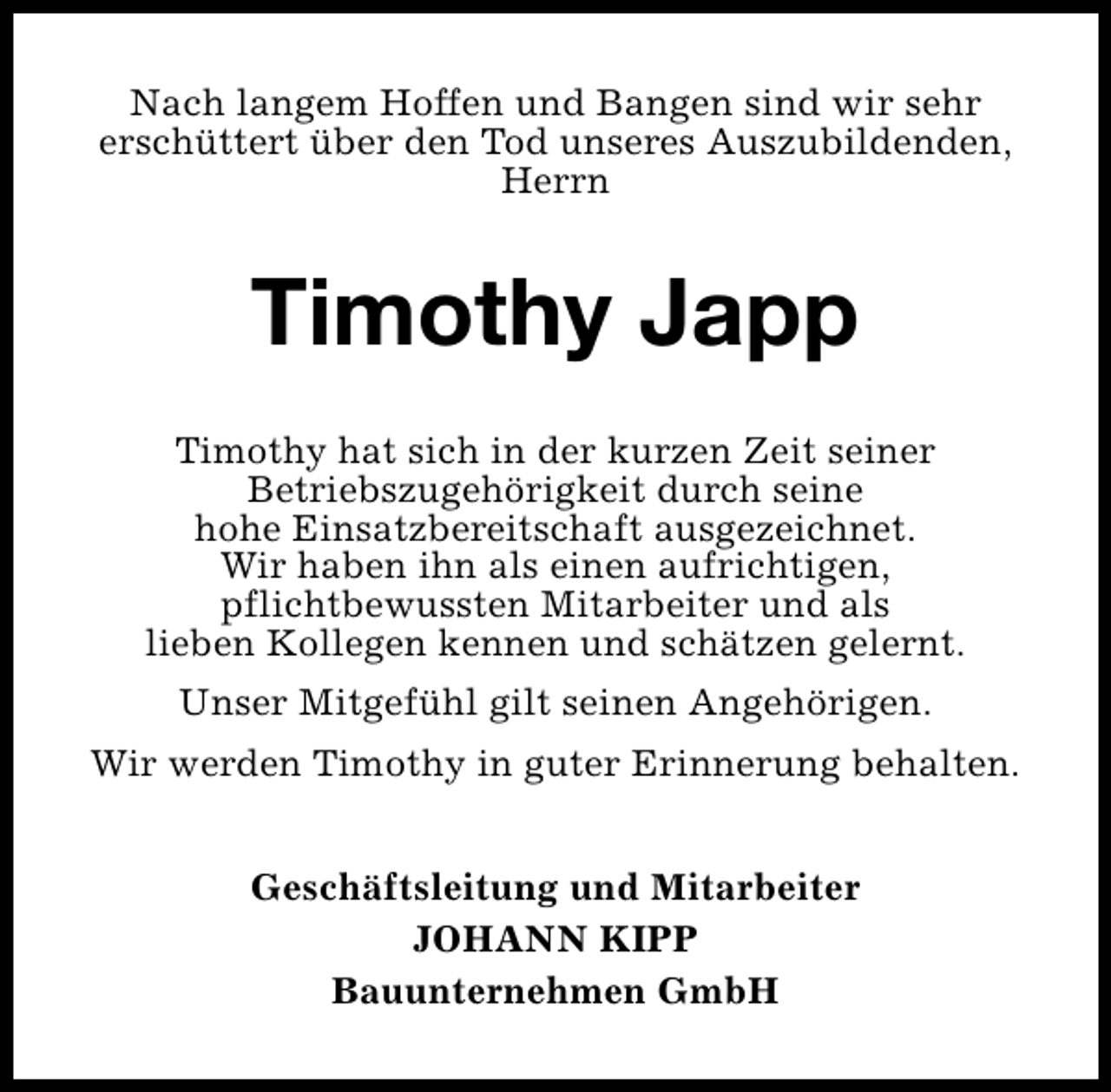 <p>Nach langem Hoffen und Bangen sind wir sehr<br />erschüttert über den Tod unseres Auszubildenden,<br />Herrn</p>
<p>Timothy Japp<br />Timothy hat sich in der kurzen Zeit seiner<br />Betriebszugehörigkeit durch seine<br />hohe Einsatzbereitschaft ausgezeichnet.<br />Wir haben ihn als einen aufrichtigen,<br />pflichtbewussten Mitarbeiter und als<br />lieben Kollegen kennen und schätzen gelernt.<br />Unser Mitgefühl gilt seinen Angehörigen.<br />Wir werden Timothy in guter Erinnerung behalten.<br />Geschäftsleitung und Mitarbeiter<br />JOHANN KIPP<br />Bauunternehmen GmbH</p>