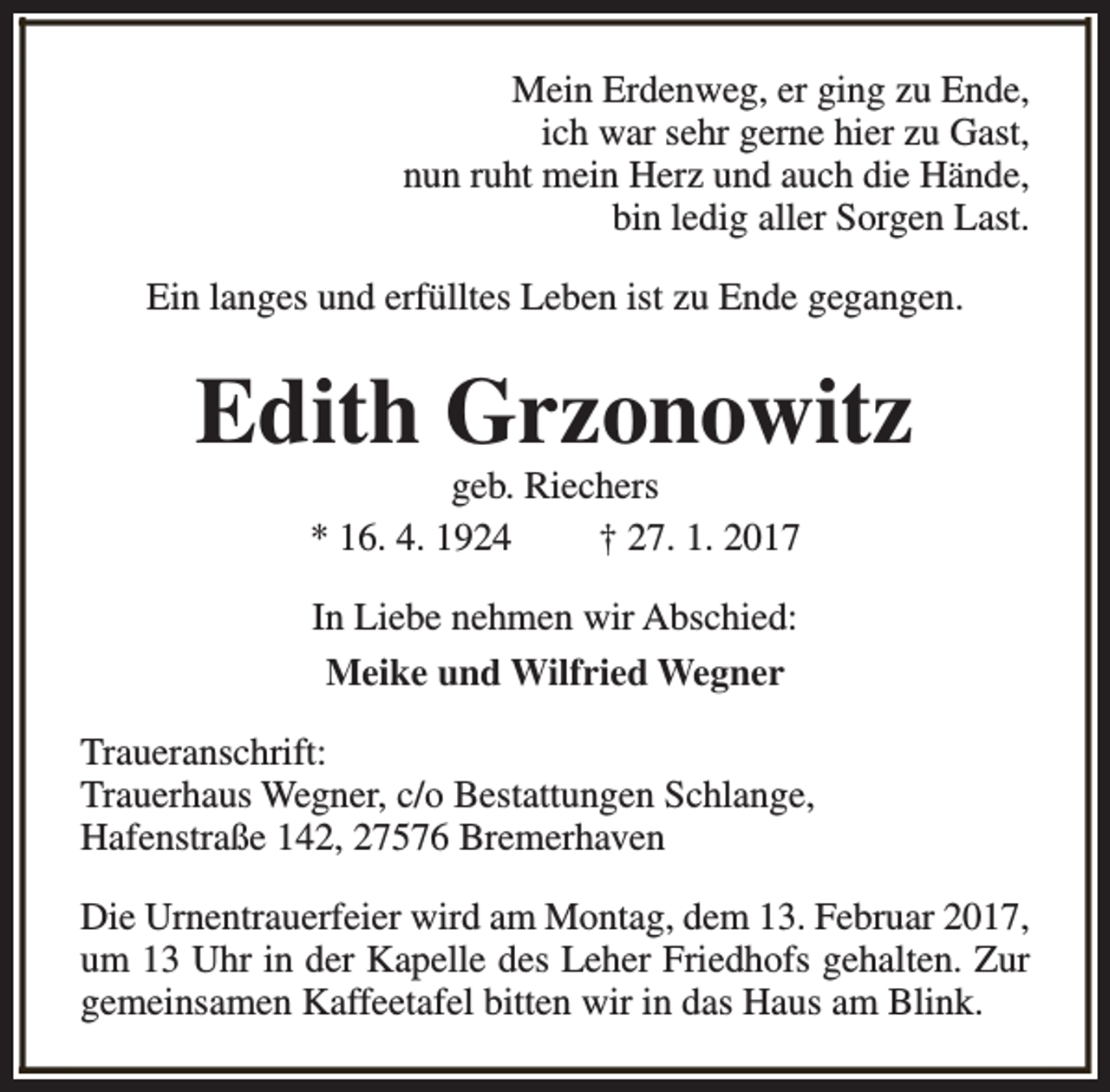 <p>Mein Erdenweg, er ging zu Ende,<br />ich war sehr gerne hier zu Gast,<br />nun ruht mein Herz und auch die Hände,<br />bin ledig aller Sorgen Last.<br />Ein langes und erfülltes Leben ist zu Ende gegangen.</p><p>Edith Grzonowitz<br />geb. Riechers<br />* 16. 4. 1924<br />† 27. 1. 2017<br />In Liebe nehmen wir Abschied:<br />Meike und Wilfried Wegner<br />Traueranschrift:<br />Trauerhaus Wegner, c/o Bestattungen Schlange,<br />Hafenstraße 142, 27576 Bremerhaven<br />Die Urnentrauerfeier wird am Montag, dem 13. Februar 2017,<br />um 13 Uhr in der Kapelle des Leher Friedhofs gehalten. Zur<br />gemeinsamen Kaffeetafel bitten wir in das Haus am Blink.</p>