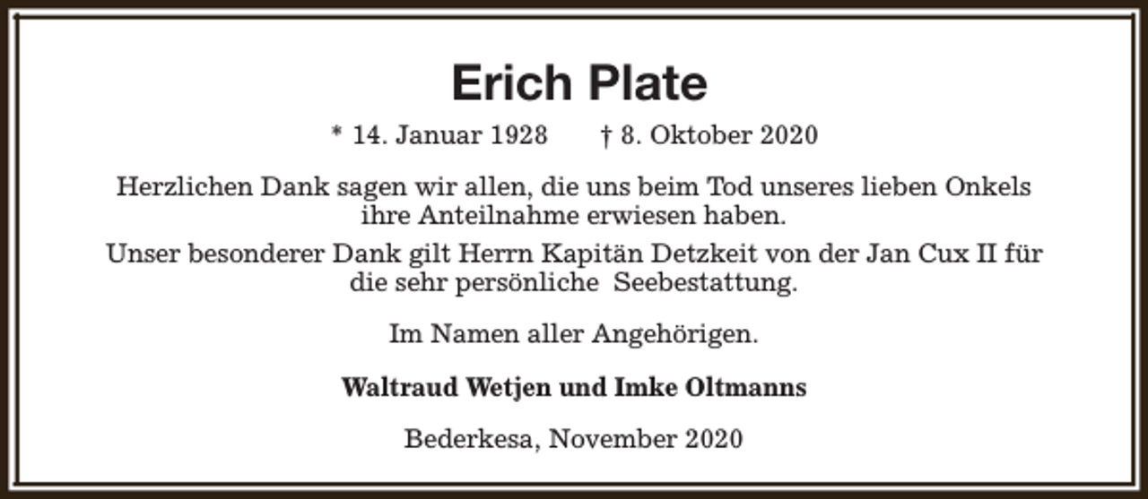 <p>Erich Plate<br />* 14. Januar 1928</p><p>† 8. Oktober 2020</p><p>Herzlichen Dank sagen wir allen, die uns beim Tod unseres lieben Onkels<br />ihre Anteilnahme erwiesen haben.<br />Unser besonderer Dank gilt Herrn Kapitän Detzkeit von der Jan Cux II für<br />die sehr persönliche Seebestattung.<br />Im Namen aller Angehörigen.<br />Waltraud Wetjen und Imke Oltmanns<br />Bederkesa, November 2020</p>