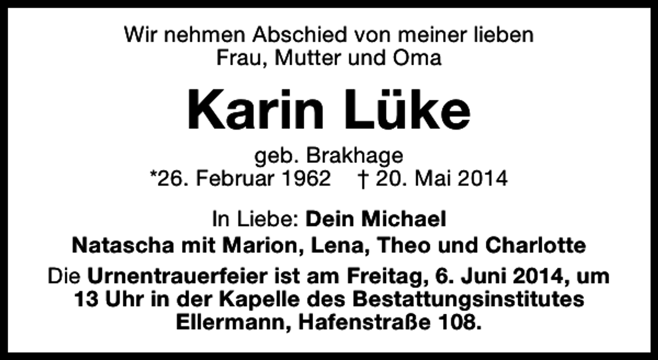 <p>Wir nehmen Abschied von meiner lieben<br />Frau, Mutter und Oma</p><p>Karin Lüke</p><p>geb. Brakhage<br />*26. Februar 1962 † 20. Mai 2014<br />In Liebe: Dein Michael<br />Natascha mit Marion, Lena, Theo und Charlotte<br />Die Urnentrauerfeier ist am Freitag, 6. Juni 2014, um<br />13 Uhr in der Kapelle des Bestattungsinstitutes<br />Ellermann, Hafenstraße 108.</p>