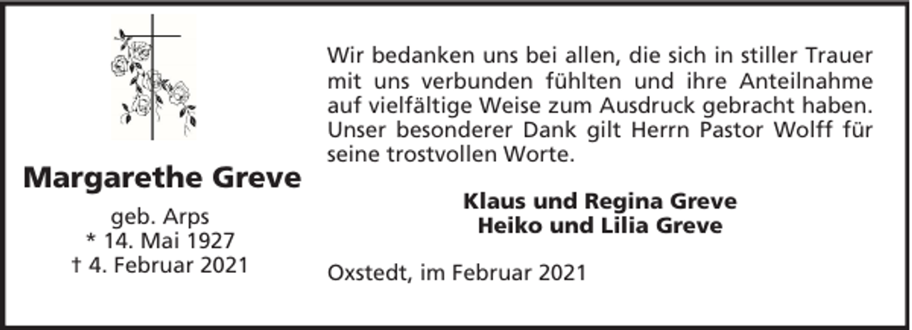 <p>Margarethe Greve<br />geb. Arps<br />* 14. Mai 1927<br />† 4. Februar 2021</p><p>Wir bedanken uns bei allen, die sich in stiller Trauer<br />mit uns verbunden fühlten und ihre Anteilnahme<br />auf vielfältige Weise zum Ausdruck gebracht haben.<br />Unser besonderer Dank gilt Herrn Pastor Wolff für<br />seine trostvollen Worte.<br />Klaus und Regina Greve<br />Heiko und Lilia Greve<br />Oxstedt, im Februar 2021</p>