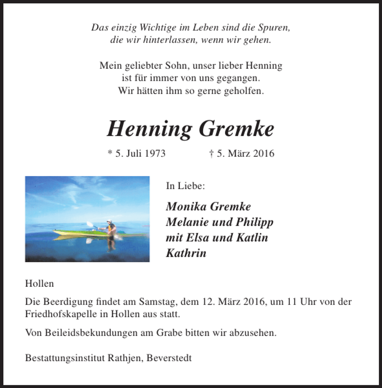 <p>Das einzig Wichtige im Leben sind die Spuren,<br />die wir hinterlassen, wenn wir gehen.<br />Mein geliebter Sohn, unser lieber Henning<br />ist für immer von uns gegangen.<br />Wir hätten ihm so gerne geholfen.</p><p>Henning Gremke<br />* 5. Juli 1973</p><p>† 5. März 2016<br />In Liebe:</p><p>Monika Gremke<br />Melanie und Philipp<br />mit Elsa und Katlin<br />Kathrin<br />Hollen<br />Die Beerdigung findet am Samstag, dem 12. März 2016, um 11 Uhr von der<br />Friedhofskapelle in Hollen aus statt.<br />Von Beileidsbekundungen am Grabe bitten wir abzusehen.<br />Bestattungsinstitut Rathjen, Beverstedt</p>
