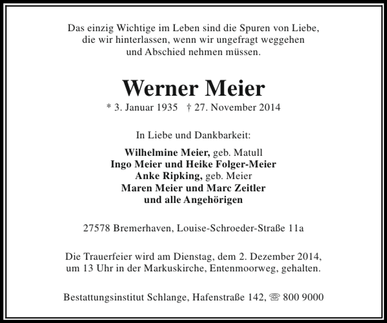 <p>Das einzig Wichtige im Leben sind die Spuren von Liebe,<br />die wir hinterlassen, wenn wir ungefragt weggehen<br />und Abschied nehmen müssen.</p><p>Werner Meier</p><p>* 3. Januar 1935 † 27. November 2014<br />In Liebe und Dankbarkeit:<br />Wilhelmine Meier, geb. Matull<br />Ingo Meier und Heike Folger-Meier<br />Anke Ripking, geb. Meier<br />Maren Meier und Marc Zeitler<br />und alle Angehörigen<br />27578 Bremerhaven, Louise-Schroeder-Straße 11a<br />Die Trauerfeier wird am Dienstag, dem 2. Dezember 2014,<br />um 13 Uhr in der Markuskirche, Entenmoorweg, gehalten.<br />Bestattungsinstitut Schlange, Hafenstraße 142, s 800 9000</p>