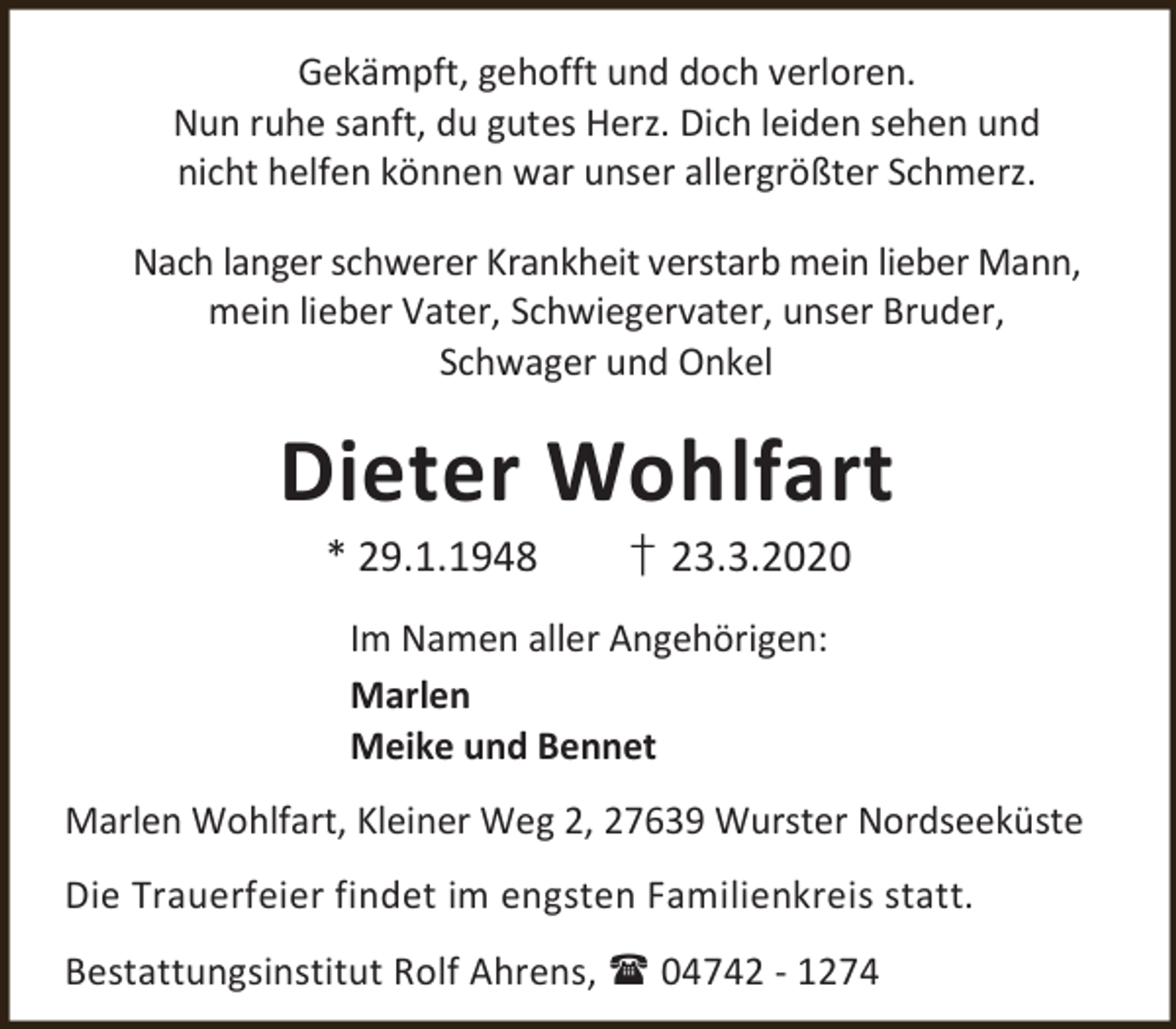 <p>Gekämpft, gehofft und doch verloren.<br />Nun ruhe sanft, du gutes Herz. Dich leiden sehen und<br />nicht helfen können war unser allergrößter Schmerz.<br />Nach langer schwerer Krankheit verstarb mein lieber Mann,<br />mein lieber Vater, Schwiegervater, unser Bruder,<br />Schwager und Onkel</p><p>Dieter Wohlfart<br />* 29.1.1948</p><p>† 23.3.2020</p><p>Im Namen aller Angehörigen:<br />Marlen<br />Meike und Bennet<br />Marlen Wohlfart, Kleiner Weg 2, 27639 Wurster Nordseeküste<br />Die Trauerfeier findet im engsten Familienkreis statt.<br />Bestattungsinstitut Rolf Ahrens,  04742 - 1274</p>