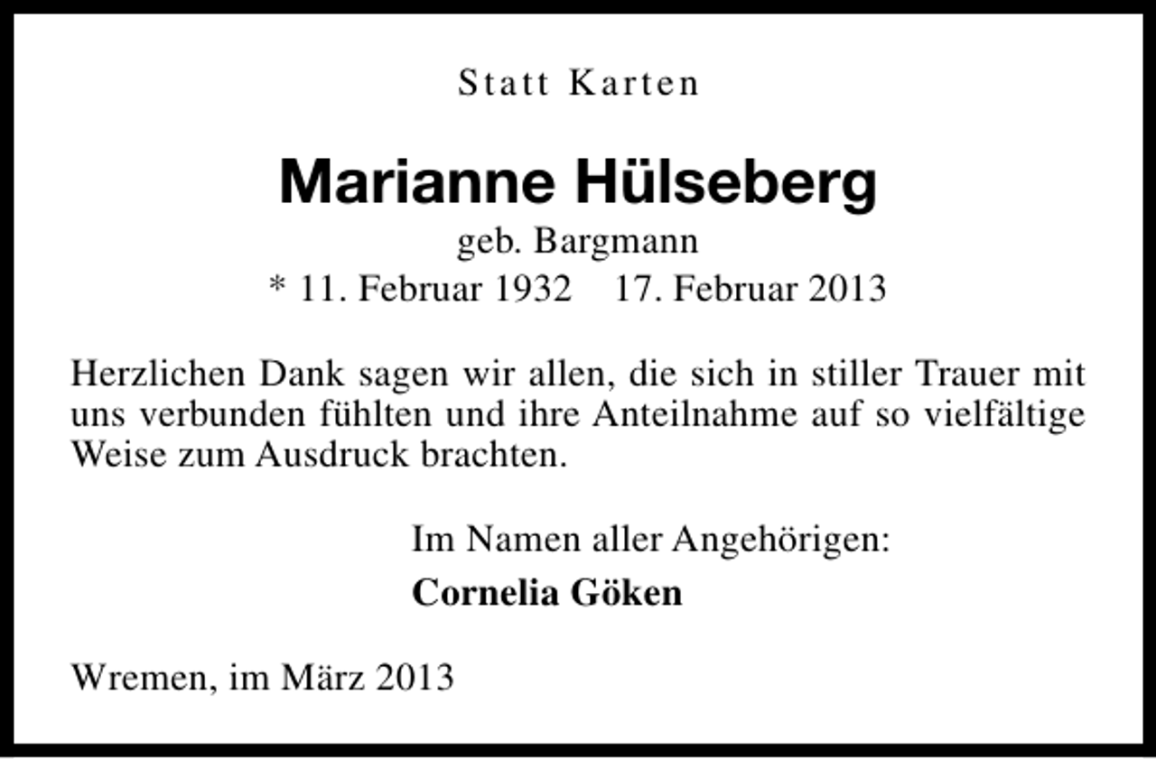 <p>Statt Karten</p><p>Marianne Hülseberg</p><p>geb. Bargmann<br />* 11. Februar 1932 17. Februar 2013<br />Herzlichen Dank sagen wir allen, die sich in stiller Trauer mit<br />uns verbunden fühlten und ihre Anteilnahme auf so vielfältige<br />Weise zum Ausdruck brachten.<br />Im Namen aller Angehörigen:<br />Cornelia Göken<br />Wremen, im März 2013</p>