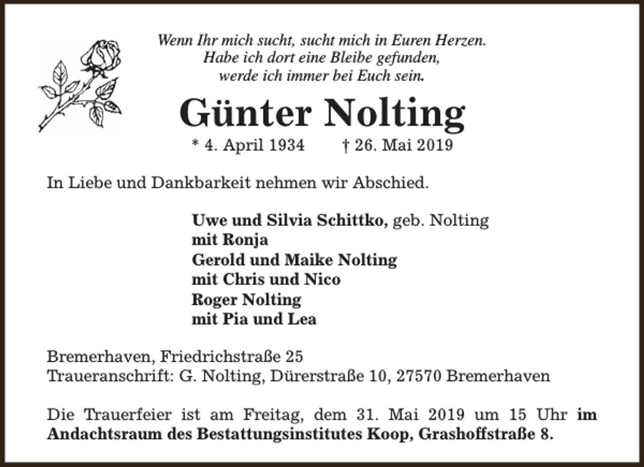 <p>Wenn Ihr mich sucht, sucht mich in Euren Herzen.<br />Habe ich dort eine Bleibe gefunden,<br />werde ich immer bei Euch sein.</p><p>Günter Nolting<br />* 4. April 1934</p><p>† 26. Mai 2019</p><p>In Liebe und Dankbarkeit nehmen wir Abschied.<br />Uwe und Silvia Schittko, geb. Nolting<br />mit Ronja<br />Gerold und Maike Nolting<br />mit Chris und Nico<br />Roger Nolting<br />mit Pia und Lea<br />Bremerhaven, Friedrichstraße 25<br />Traueranschrift: G. Nolting, Dürerstraße 10, 27570 Bremerhaven<br />Die Trauerfeier ist am Freitag, dem 31. Mai 2019 um 15 Uhr im<br />Andachtsraum des Bestattungsinstitutes Koop, Grashoffstraße 8.</p>