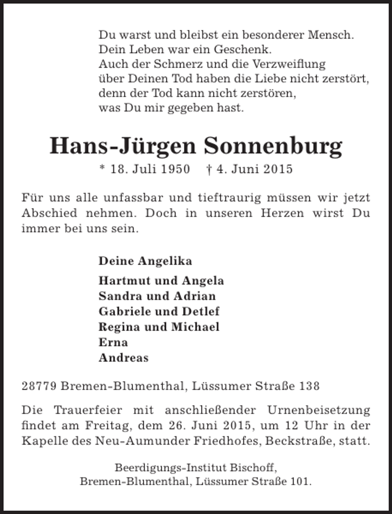 <p>Du warst und bleibst ein besonderer Mensch.<br />Dein Leben war ein Geschenk.<br />Auch der Schmerz und die Verzweiflung<br />über Deinen Tod haben die Liebe nicht zerstört,<br />denn der Tod kann nicht zerstören,<br />was Du mir gegeben hast.</p><p>Hans-Jürgen Sonnenburg<br />* 18. Juli 1950</p><p>† 4. Juni 2015</p><p>Für uns alle unfassbar und tieftraurig müssen wir jetzt<br />Abschied nehmen. Doch in unseren Herzen wirst Du<br />immer bei uns sein.<br />Deine Angelika<br />Hartmut und Angela<br />Sandra und Adrian<br />Gabriele und Detlef<br />Regina und Michael<br />Erna<br />Andreas<br />28779 Bremen-Blumenthal, Lüssumer Straße 138<br />Die Trauerfeier mit anschließender Urnenbeisetzung<br />findet am Freitag, dem 26. Juni 2015, um 12 Uhr in der<br />Kapelle des Neu-Aumunder Friedhofes, Beckstraße, statt.<br />Beerdigungs-Institut Bischoff,<br />Bremen-Blumenthal, Lüssumer Straße 101.</p>