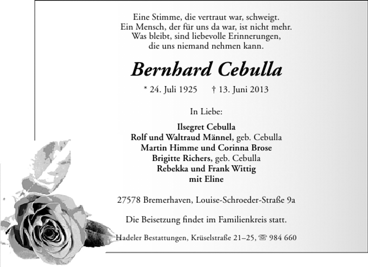<p>Eine Stimme, die vertraut war, schweigt.<br />Ein Mensch, der für uns da war, ist nicht mehr.<br />Was bleibt, sind liebevolle Erinnerungen,<br />die uns niemand nehmen kann.</p><p>Bernhard Cebulla<br />* 24. Juli 1925</p><p>† 13. Juni 2013</p><p>In Liebe:<br />Ilsegret Cebulla<br />Rolf und Waltraud Männel, geb. Cebulla<br />Martin Himme und Corinna Brose<br />Brigitte Richers, geb. Cebulla<br />Rebekka und Frank Wittig<br />mit Eline<br />27578 Bremerhaven, Louise-Schroeder-Straße 9a<br />Die Beisetzung ﬁndet im Familienkreis statt.<br />Hadeler Bestattungen, Krüselstraße 21–25,  984 660</p>