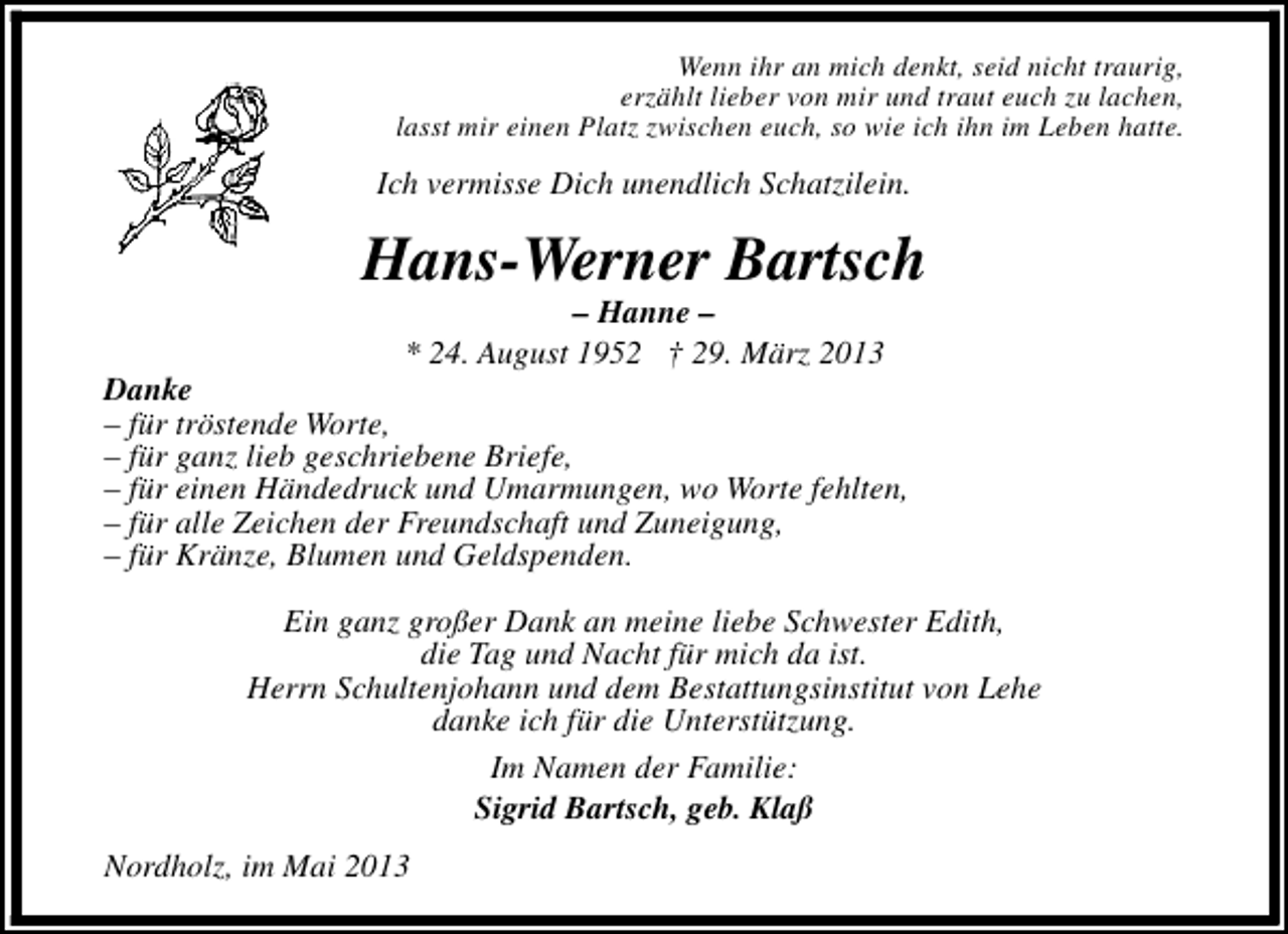 <p>Wenn ihr an mich denkt, seid nicht traurig,<br />erzählt lieber von mir und traut euch zu lachen,<br />lasst mir einen Platz zwischen euch, so wie ich ihn im Leben hatte.</p><p>Ich vermisse Dich unendlich Schatzilein.</p><p>Hans-Werner Bartsch<br />– Hanne –<br />* 24. August 1952 † 29. März 2013</p><p>Danke<br />– für tröstende Worte,<br />– für ganz lieb geschriebene Briefe,<br />– für einen Händedruck und Umarmungen, wo Worte fehlten,<br />– für alle Zeichen der Freundschaft und Zuneigung,<br />– für Kränze, Blumen und Geldspenden.<br />Ein ganz großer Dank an meine liebe Schwester Edith,<br />die Tag und Nacht für mich da ist.<br />Herrn Schultenjohann und dem Bestattungsinstitut von Lehe<br />danke ich für die Unterstützung.<br />Im Namen der Familie:<br />Sigrid Bartsch, geb. Klaß<br />Nordholz, im Mai 2013</p>