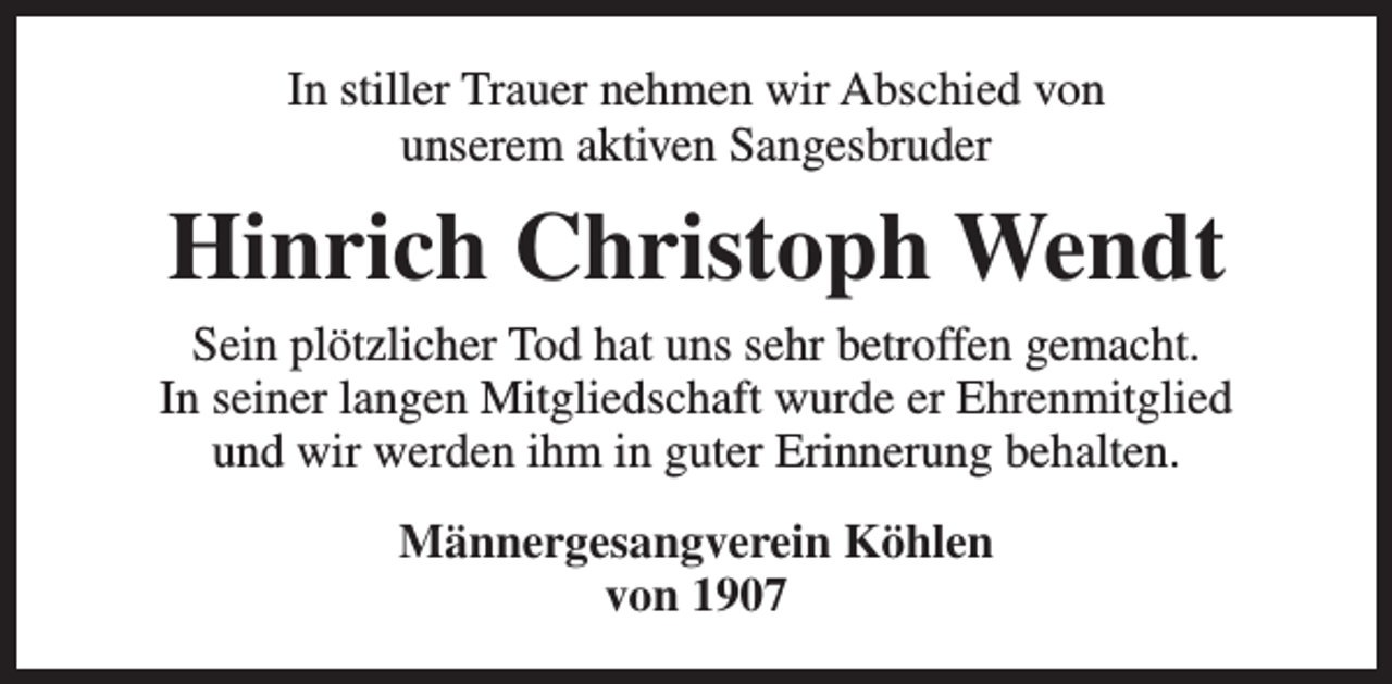 <p>In stiller Trauer nehmen wir Abschied von<br />unserem aktiven Sangesbruder</p><p>Hinrich Christoph Wendt<br />Sein plötzlicher Tod hat uns sehr betroffen gemacht.<br />In seiner langen Mitgliedschaft wurde er Ehrenmitglied<br />und wir werden ihm in guter Erinnerung behalten.<br />Männergesangverein Köhlen<br />von 1907</p>