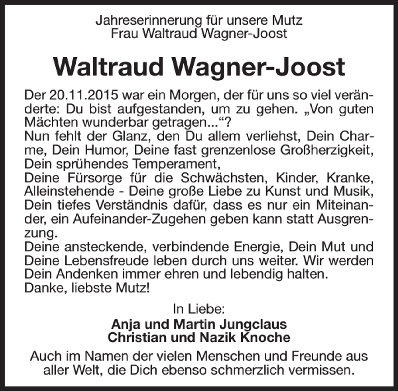 <p>Jahreserinnerung für unsere Mutz<br />Frau Waltraud Wagner-Joost</p><p>Waltraud Wagner-Joost<br />Der 20.11.2015 war ein Morgen, der für uns so viel veränderte: Du bist aufgestanden, um zu gehen. „Von guten<br />Mächten wunderbar getragen...“?<br />Nun fehlt der Glanz, den Du allem verliehst, Dein Charme, Dein Humor, Deine fast grenzenlose Großherzigkeit,<br />Dein sprühendes Temperament,<br />Deine Fürsorge für die Schwächsten, Kinder, Kranke,<br />Alleinstehende - Deine große Liebe zu Kunst und Musik,<br />Dein tiefes Verständnis dafür, dass es nur ein Miteinander, ein Aufeinander-Zugehen geben kann statt Ausgrenzung.<br />Deine ansteckende, verbindende Energie, Dein Mut und<br />Deine Lebensfreude leben durch uns weiter. Wir werden<br />Dein Andenken immer ehren und lebendig halten.<br />Danke, liebste Mutz!<br />In Liebe:<br />Anja und Martin Jungclaus<br />Christian und Nazik Knoche<br />Auch im Namen der vielen Menschen und Freunde aus<br />aller Welt, die Dich ebenso schmerzlich vermissen.</p>