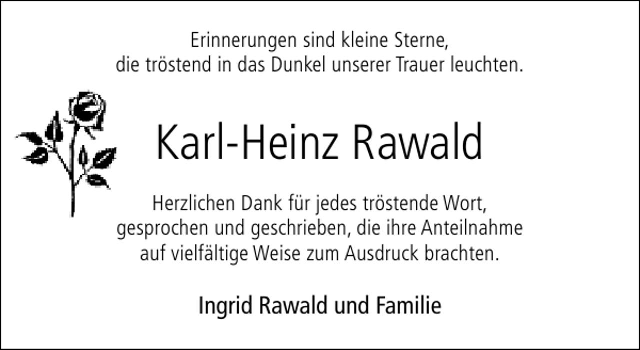 <p>Erinnerungen sind kleine Sterne,<br />die tröstend in das Dunkel unserer Trauer leuchten.</p><p>Karl-Heinz Rawald<br />Herzlichen Dank für jedes tröstende Wort,<br />gesprochen und geschrieben, die ihre Anteilnahme<br />auf vielfältige Weise zum Ausdruck brachten.</p><p>Ingrid Rawald und Familie</p>