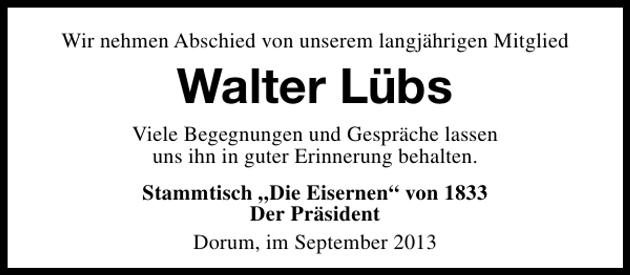 <p>Wir nehmen Abschied von unserem langjährigen Mitglied</p><p>Walter Lübs<br />Viele Begegnungen und Gespräche lassen<br />uns ihn in guter Erinnerung behalten.<br />Stammtisch „Die Eisernen“ von 1833<br />Der Präsident<br />Dorum, im September 2013</p>