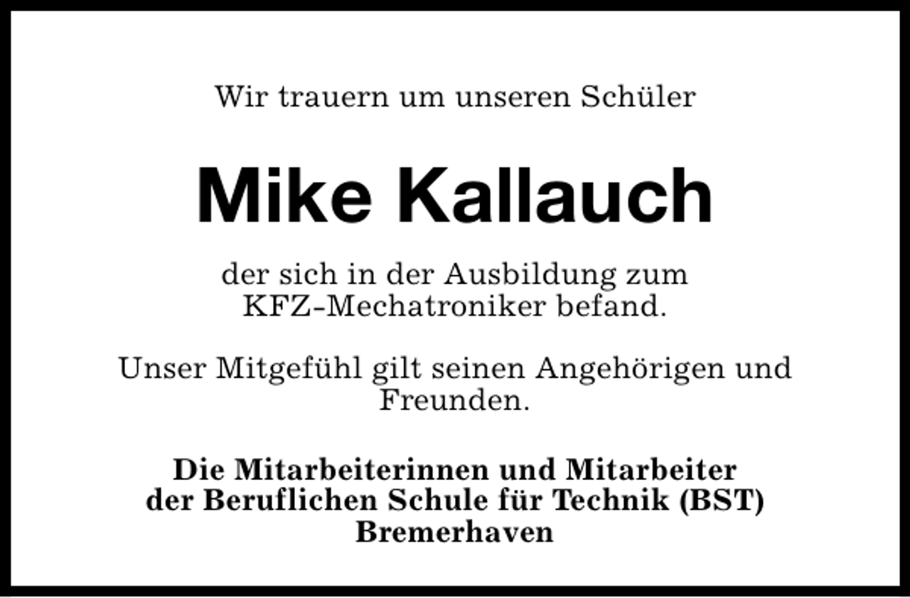 <p>Wir trauern um unseren Schüler</p><p>Mike Kallauch<br />der sich in der Ausbildung zum<br />KFZ-Mechatroniker befand.<br />Unser Mitgefühl gilt seinen Angehörigen und<br />Freunden.<br />Die Mitarbeiterinnen und Mitarbeiter<br />der Beruflichen Schule für Technik (BST)<br />Bremerhaven</p>