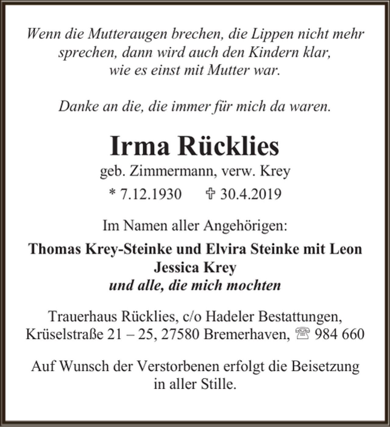 <p>Wenn die Mutteraugen brechen, die Lippen nicht mehr<br />sprechen, dann wird auch den Kindern klar,<br />wie es einst mit Mutter war.<br />Danke an die, die immer für mich da waren.</p><p>Irma Rücklies</p><p>geb. Zimmermann, verw. Krey<br />* 7.12.1930  30.4.2019<br />Im Namen aller Angehörigen:<br />Thomas Krey-Steinke und Elvira Steinke mit Leon<br />Jessica Krey<br />und alle, die mich mochten<br />Trauerhaus Rücklies, c/o Hadeler Bestattungen,<br />Krüselstraße 21 – 25, 27580 Bremerhaven,  984 660<br />Auf Wunsch der Verstorbenen erfolgt die Beisetzung<br />in aller Stille.</p>