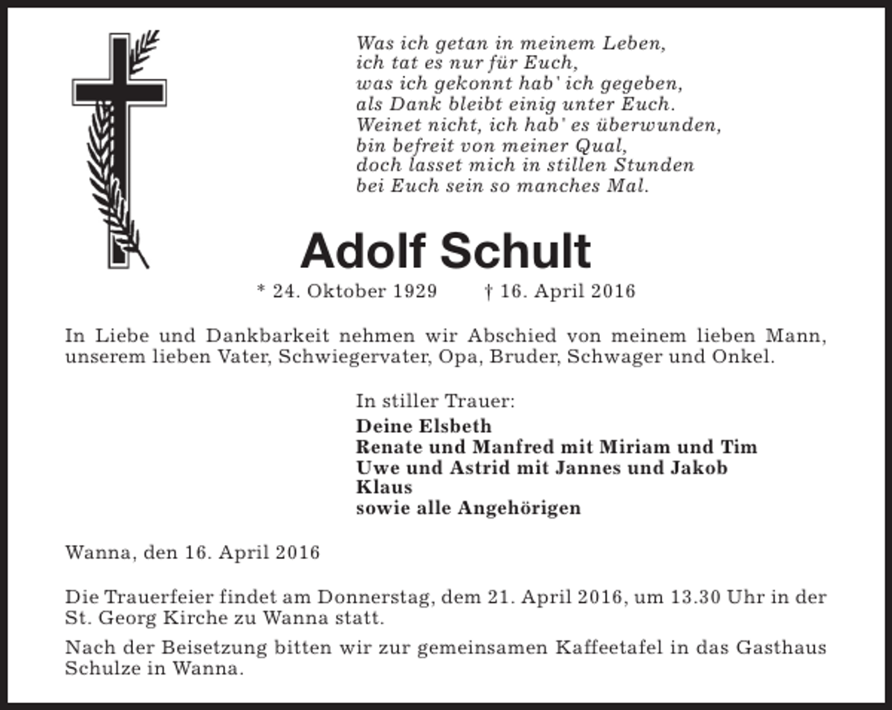 <p>Was ich getan in meinem Leben,<br />ich tat es nur für Euch,<br />was ich gekonnt hab' ich gegeben,<br />als Dank bleibt einig unter Euch.<br />Weinet nicht, ich hab' es überwunden,<br />bin befreit von meiner Qual,<br />doch lasset mich in stillen Stunden<br />bei Euch sein so manches Mal.</p><p>Adolf Schult</p><p>* 24. Oktober 1929</p><p>† 16. April 2016</p><p>In Liebe und Dankbarkeit nehmen wir Abschied von meinem lieben Mann,<br />unserem lieben Vater, Schwiegervater, Opa, Bruder, Schwager und Onkel.<br />In stiller Trauer:<br />Deine Elsbeth<br />Renate und Manfred mit Miriam und Tim<br />Uwe und Astrid mit Jannes und Jakob<br />Klaus<br />sowie alle Angehörigen<br />Wanna, den 16. April 2016<br />Die Trauerfeier findet am Donnerstag, dem 21. April 2016, um 13.30 Uhr in der<br />St. Georg Kirche zu Wanna statt.<br />Nach der Beisetzung bitten wir zur gemeinsamen Kaffeetafel in das Gasthaus<br />Schulze in Wanna.</p>