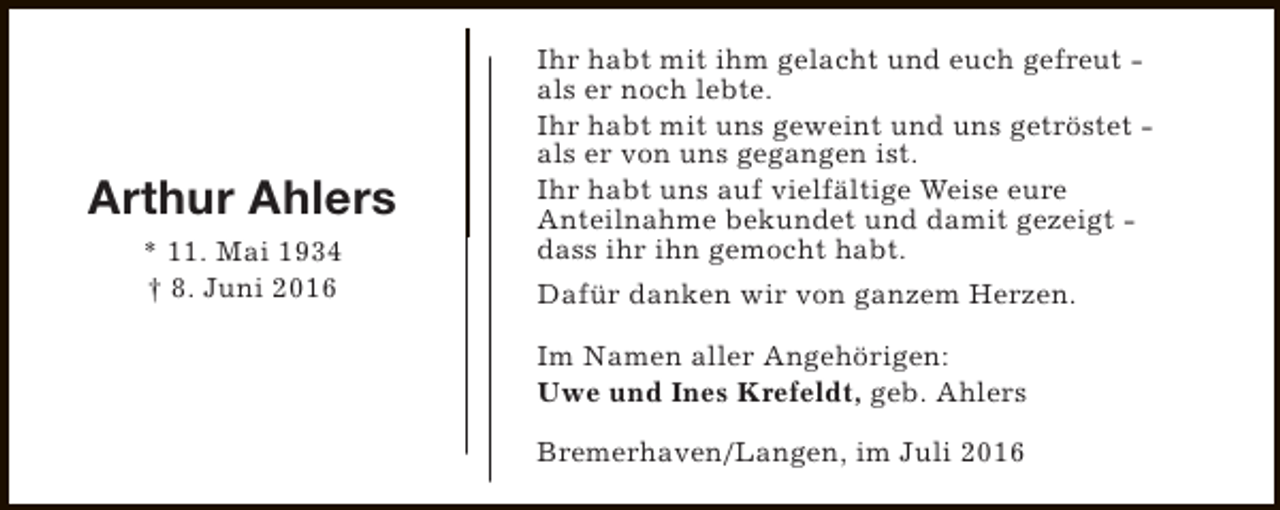 <p>Arthur Ahlers<br />* 11. Mai 1934<br />† 8. Juni 2016</p><p>Ihr habt mit ihm gelacht und euch gefreut als er noch lebte.<br />Ihr habt mit uns geweint und uns getröstet als er von uns gegangen ist.<br />Ihr habt uns auf vielfältige Weise eure<br />Anteilnahme bekundet und damit gezeigt dass ihr ihn gemocht habt.<br />Dafür danken wir von ganzem Herzen.<br />Im Namen aller Angehörigen:<br />Uwe und Ines Krefeldt, geb. Ahlers<br />Bremerhaven/Langen, im Juli 2016</p>
