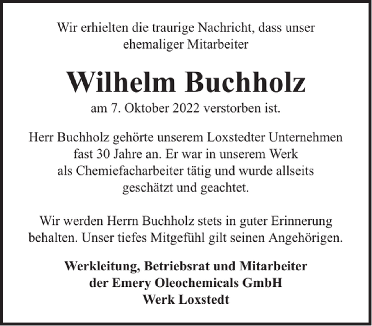 <p>Wir erhielten die traurige Nachricht, dass unser<br />ehemaliger Mitarbeiter</p><p>Wilhelm Buchholz<br />am 7. Oktober 2022 verstorben ist.</p><p>Herr Buchholz gehörte unserem Loxstedter Unternehmen<br />fast 30 Jahre an. Er war in unserem Werk<br />als Chemiefacharbeiter tätig und wurde allseits<br />geschätzt und geachtet.<br />Wir werden Herrn Buchholz stets in guter Erinnerung<br />behalten. Unser tiefes Mitgefühl gilt seinen Angehörigen.<br />Werkleitung, Betriebsrat und Mitarbeiter<br />der Emery Oleochemicals GmbH<br />Werk Loxstedt</p>
