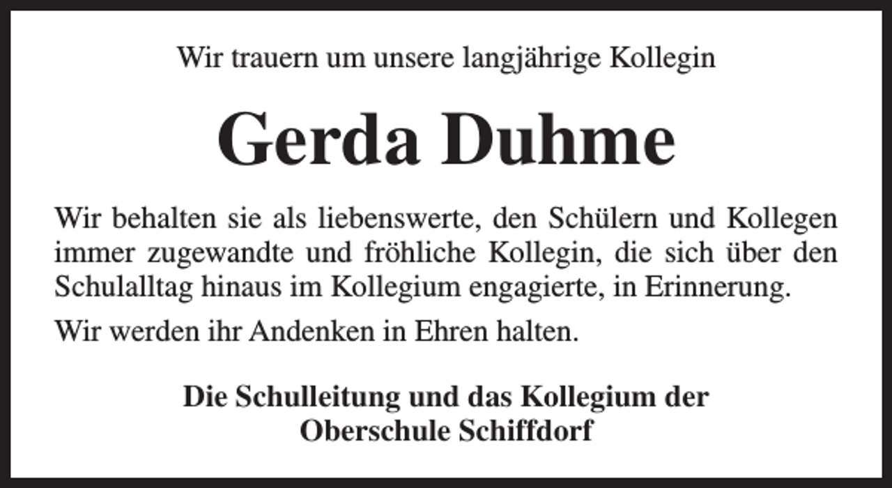 <p>Wir trauern um unsere langjährige Kollegin</p><p>Gerda Duhme<br />Wir behalten sie als liebenswerte, den Schülern und Kollegen<br />immer zugewandte und fröhliche Kollegin, die sich über den<br />Schulalltag hinaus im Kollegium engagierte, in Erinnerung.<br />Wir werden ihr Andenken in Ehren halten.<br />Die Schulleitung und das Kollegium der<br />Oberschule Schiffdorf</p>