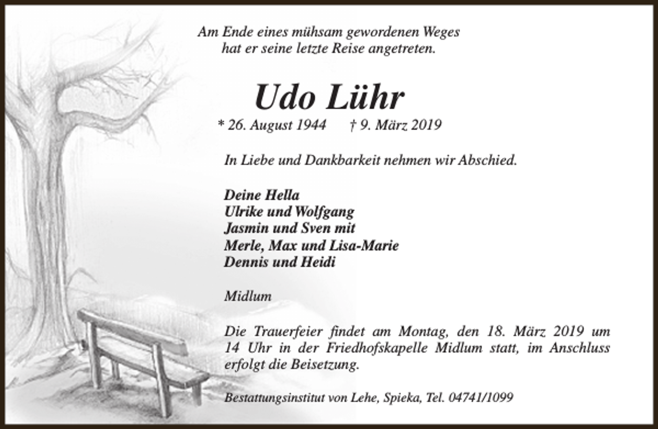 <p>Am Ende eines mühsam gewordenen Weges<br />hat er seine letzte Reise angetreten.</p><p>Udo Lühr</p><p>* 26. August 1944</p><p>† 9. März 2019</p><p>In Liebe und Dankbarkeit nehmen wir Abschied.<br />Deine Hella<br />Ulrike und Wolfgang<br />Jasmin und Sven mit<br />Merle, Max und Lisa-Marie<br />Dennis und Heidi<br />Midlum<br />Die Trauerfeier findet am Montag, den 18. März 2019 um<br />14 Uhr in der Friedhofskapelle Midlum statt, im Anschluss<br />erfolgt die Beisetzung.<br />Bestattungsinstitut von Lehe, Spieka, Tel. 04741/1099</p>