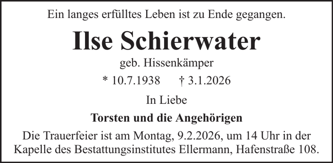 <p>Ein langes erfülltes Leben ist zu Ende gegangen.</p><p>Ilse Schierwater<br />geb. Hissenkämper<br />* 10.7.1938 † 3.1.2026<br />In Liebe<br />Torsten und die Angehörigen<br />Die Trauerfeier ist am Montag, 9.2.2026, um 14 Uhr in der<br />Kapelle des Bestattungsinstitutes Ellermann, Hafenstraße 108.</p>