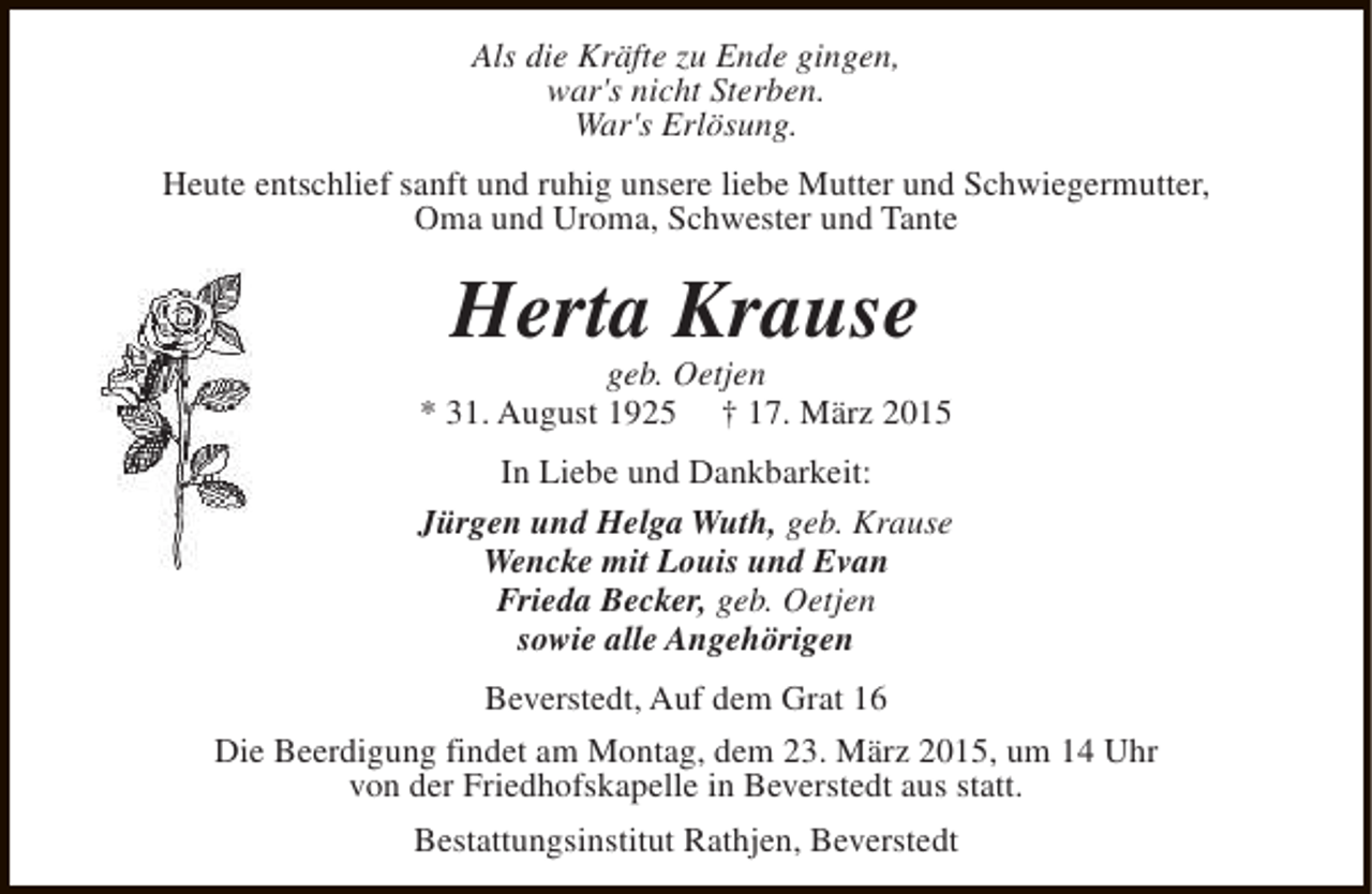 <p>Als die Kräfte zu Ende gingen,<br />war's nicht Sterben.<br />War's Erlösung.<br />Heute entschlief sanft und ruhig unsere liebe Mutter und Schwiegermutter,<br />Oma und Uroma, Schwester und Tante</p><p>Herta Krause</p><p>geb. Oetjen<br />* 31. August 1925 † 17. März 2015<br />In Liebe und Dankbarkeit:<br />Jürgen und Helga Wuth, geb. Krause<br />Wencke mit Louis und Evan<br />Frieda Becker, geb. Oetjen<br />sowie alle Angehörigen<br />Beverstedt, Auf dem Grat 16<br />Die Beerdigung findet am Montag, dem 23. März 2015, um 14 Uhr<br />von der Friedhofskapelle in Beverstedt aus statt.<br />Bestattungsinstitut Rathjen, Beverstedt</p>