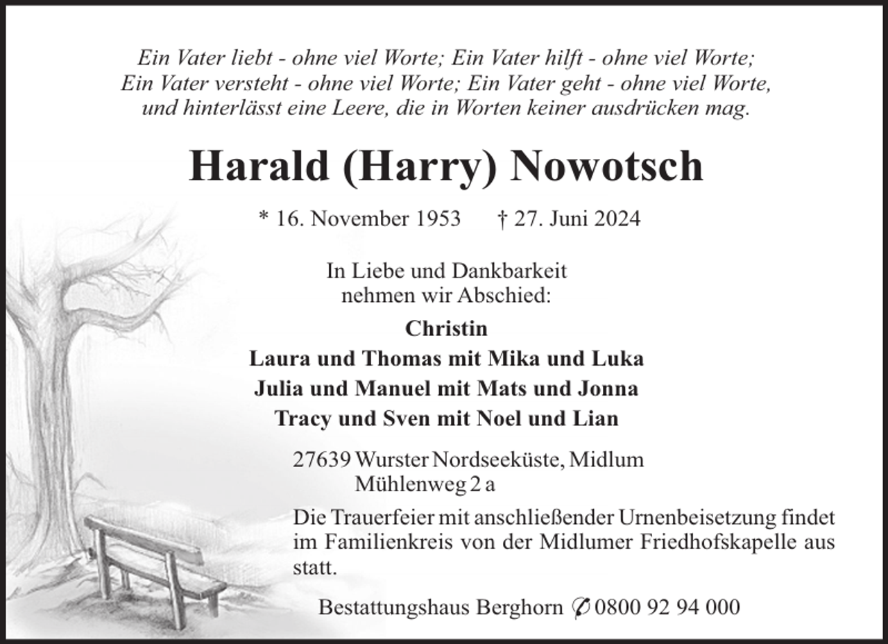 <p>Ein Vater liebt - ohne viel Worte; Ein Vater hilft - ohne viel Worte;<br />Ein Vater versteht - ohne viel Worte; Ein Vater geht - ohne viel Worte,<br />und hinterlässt eine Leere, die in Worten keiner ausdrücken mag.</p><p>Harald (Harry) Nowotsch<br />* 16. November 1953</p><p>† 27. Juni 2024</p><p>In Liebe und Dankbarkeit<br />nehmen wir Abschied:<br />Christin<br />Laura und Thomas mit Mika und Luka<br />Julia und Manuel mit Mats und Jonna<br />Tracy und Sven mit Noel und Lian<br />27639 Wurster Nordseeküste, Midlum<br />Mühlenweg 2 a<br />Die Trauerfeier mit anschließender Urnenbeisetzung findet<br />im Familienkreis von der Midlumer Friedhofskapelle aus<br />statt.<br />Bestattungshaus Berghorn * 0800 92 94 000</p>