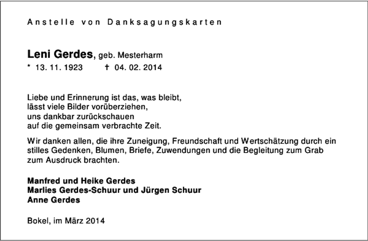 <p>Anstelle von Danksagungskarten</p><p>Leni Gerdes, geb. Mesterharm<br />* 13. 11. 1923</p><p>04. 02. 2014</p><p>Liebe und Erinnerung ist das, was bleibt,<br />lässt viele Bilder vorüberziehen,<br />uns dankbar zurückschauen<br />auf die gemeinsam verbrachte Zeit.<br />Wir danken allen, die ihre Zuneigung, Freundschaft und Wertschätzung durch ein<br />stilles Gedenken, Blumen, Briefe, Zuwendungen und die Begleitung zum Grab<br />zum Ausdruck brachten.<br />Manfred und Heike Gerdes<br />Marlies Gerdes-Schuur und Jürgen Schuur<br />Anne Gerdes<br />Bokel, im März 2014</p>