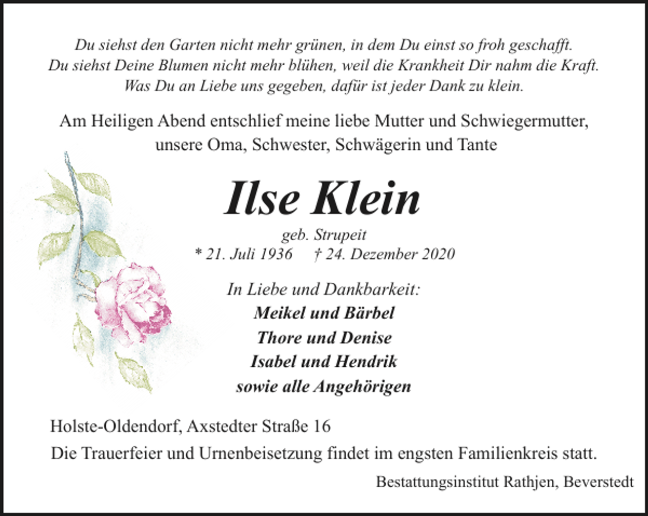 <p>Du siehst den Garten nicht mehr grünen, in dem Du einst so froh geschafft.<br />Du siehst Deine Blumen nicht mehr blühen, weil die Krankheit Dir nahm die Kraft.<br />Was Du an Liebe uns gegeben, dafür ist jeder Dank zu klein.</p><p>Am Heiligen Abend entschlief meine liebe Mutter und Schwiegermutter,<br />unsere Oma, Schwester, Schwägerin und Tante</p><p>Ilse Klein</p><p>geb. Strupeit<br />* 21. Juli 1936 † 24. Dezember 2020</p><p>In Liebe und Dankbarkeit:<br />Meikel und Bärbel<br />Thore und Denise<br />Isabel und Hendrik<br />sowie alle Angehörigen<br />Holste-Oldendorf, Axstedter Straße 16<br />Die Trauerfeier und Urnenbeisetzung findet im engsten Familienkreis statt.<br />Bestattungsinstitut Rathjen, Beverstedt</p>