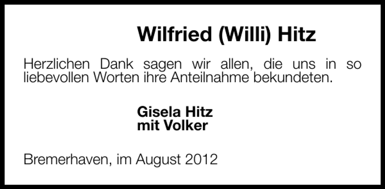 <p>Wilfried (Willi) Hitz<br />Herzlichen Dank sagen wir allen, die uns in so<br />liebevollen Worten ihre Anteilnahme bekundeten.<br />Gisela Hitz<br />mit Volker<br />Bremerhaven, im August 2012</p>