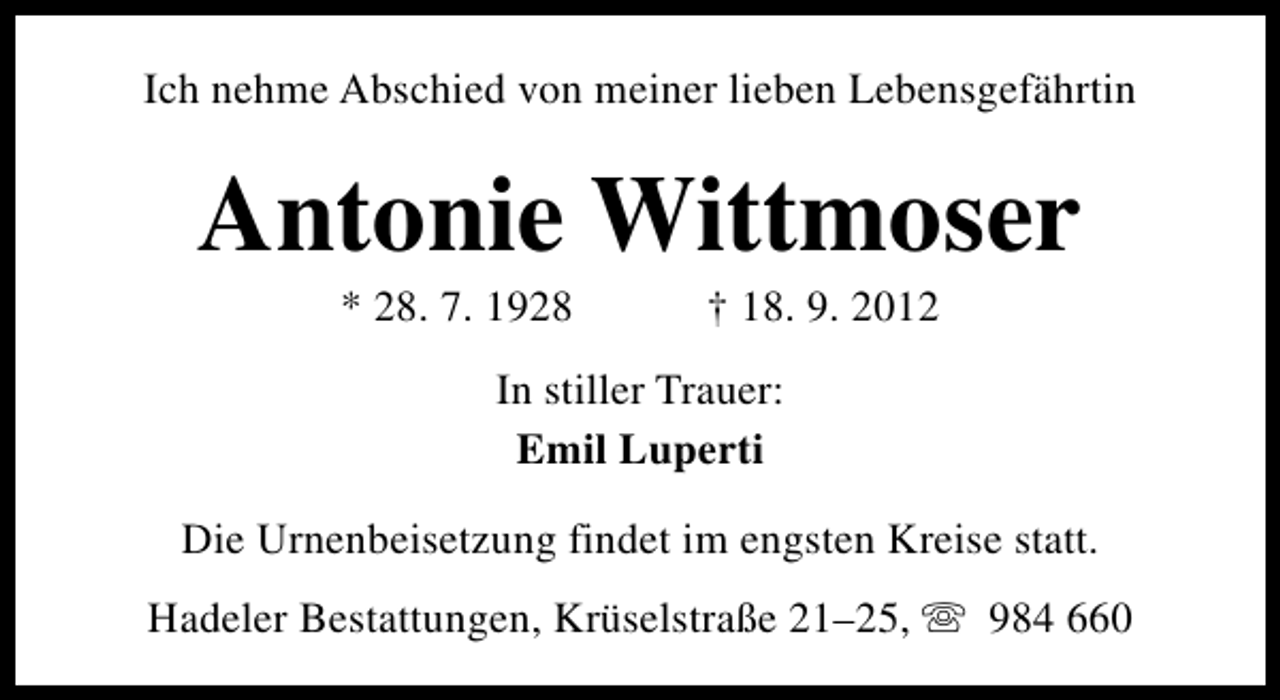 <p>Ich nehme Abschied von meiner lieben Lebensgefährtin</p><p>Antonie Wittmoser<br />* 28. 7. 1928</p><p>† 18. 9. 2012</p><p>In stiller Trauer:<br />Emil Luperti<br />Die Urnenbeisetzung findet im engsten Kreise statt.<br />Hadeler Bestattungen, Krüselstraße 21–25, s 984 660</p>