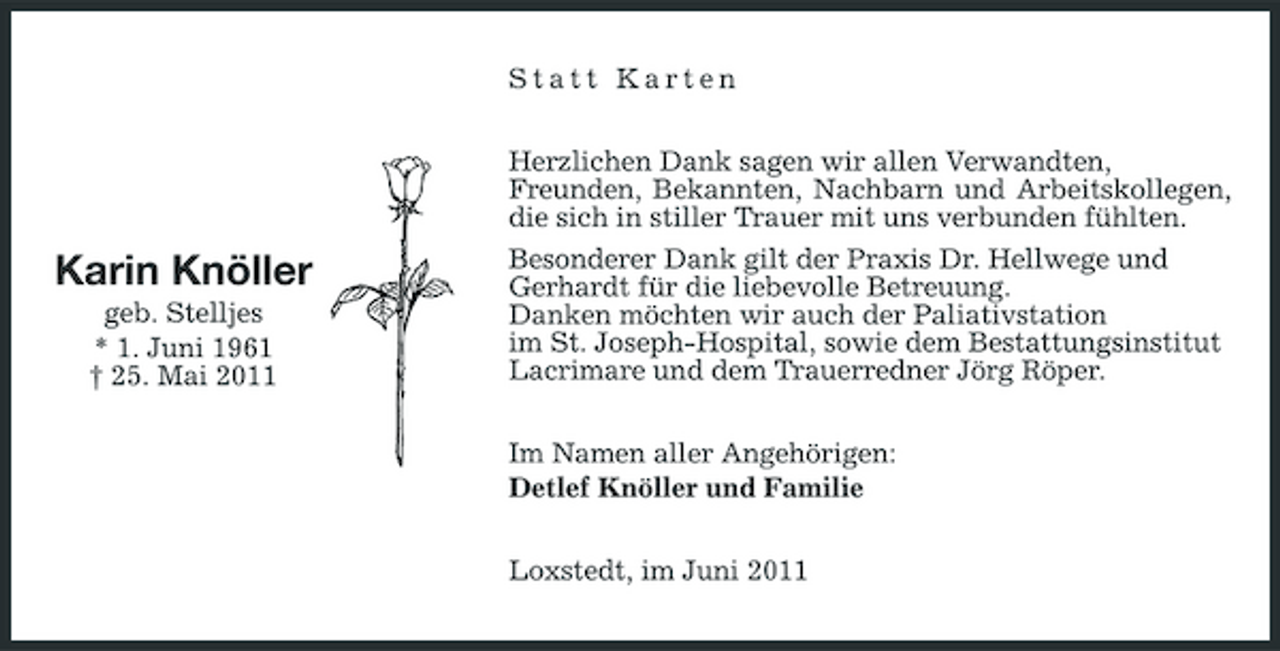 <p>Statt Karten Herzlichen Dank sagen wir allen Verwandten, Freunden, Bekannten, Nachbarn und Arbeitskollegen, die sich in stiller Trauer mit uns verbunden fühlten. Besonderer Dank gilt der Praxis Dr. Hellwege und Gerhardt für die liebevolle Betreuung. Danken möchten wir auch der Paliativstation im St. Joseph-Hospital, sowie dem Bestattungsinstitut Lacrimare und dem Trauerredner Jörg Röper. Im Namen aller Angehörigen: Detlef Knöller und Familie Loxstedt, im Juni 2011</p><p>Karin Knöller<br />geb. Stelljes * 1. Juni 1961 † 25. Mai 2011</p>