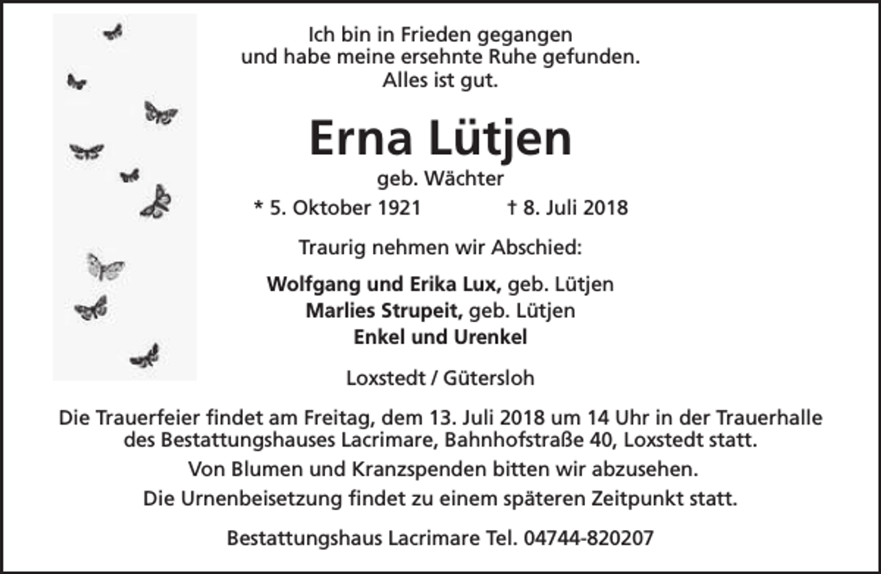 <p>Ich bin in Frieden gegangen<br />und habe meine ersehnte Ruhe gefunden.<br />Alles ist gut.</p><p>Erna Lütjen</p><p>geb. Wächter<br />* 5. Oktober 1921<br />† 8. Juli 2018<br />Traurig nehmen wir Abschied:<br />Wolfgang und Erika Lux, geb. Lütjen<br />Marlies Strupeit, geb. Lütjen<br />Enkel und Urenkel<br />Loxstedt / Gütersloh<br />Die Trauerfeier findet am Freitag, dem 13. Juli 2018 um 14 Uhr in der Trauerhalle<br />des Bestattungshauses Lacrimare, Bahnhofstraße 40, Loxstedt statt.<br />Von Blumen und Kranzspenden bitten wir abzusehen.<br />Die Urnenbeisetzung findet zu einem späteren Zeitpunkt statt.<br />Bestattungshaus Lacrimare Tel. 04744-820207</p>