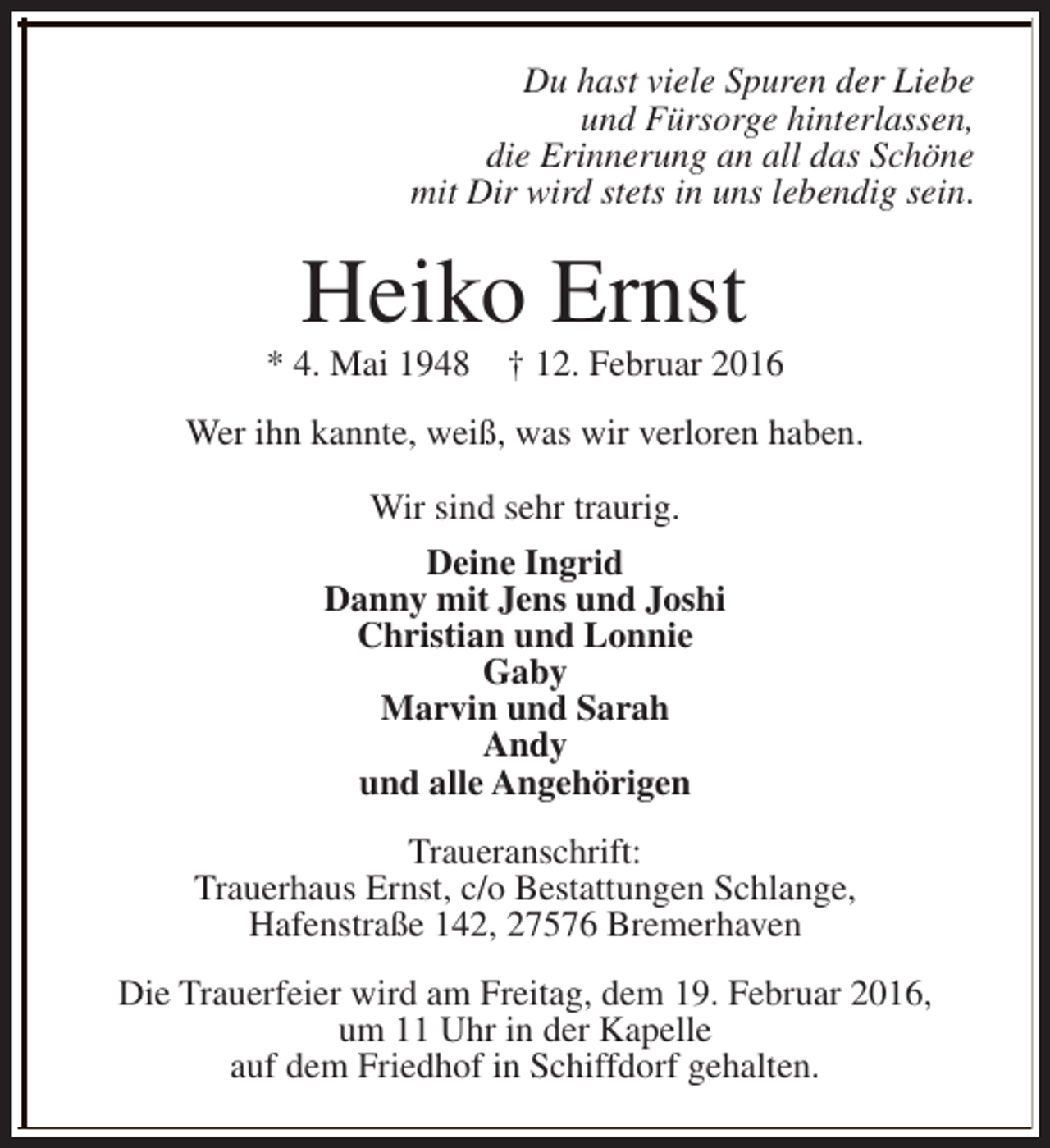 <p>Du hast viele Spuren der Liebe<br />und Fürsorge hinterlassen,<br />die Erinnerung an all das Schöne<br />mit Dir wird stets in uns lebendig sein.</p>
<p>Heiko Ernst</p>
<p>* 4. Mai 1948</p>
<p>† 12. Februar 2016</p>
<p>Wer ihn kannte, weiß, was wir verloren haben.<br />Wir sind sehr traurig.<br />Deine Ingrid<br />Danny mit Jens und Joshi<br />Christian und Lonnie<br />Gaby<br />Marvin und Sarah<br />Andy<br />und alle Angehörigen<br />Traueranschrift:<br />Trauerhaus Ernst, c/o Bestattungen Schlange,<br />Hafenstraße 142, 27576 Bremerhaven<br />Die Trauerfeier wird am Freitag, dem 19. Februar 2016,<br />um 11 Uhr in der Kapelle<br />auf dem Friedhof in Schiffdorf gehalten.</p>