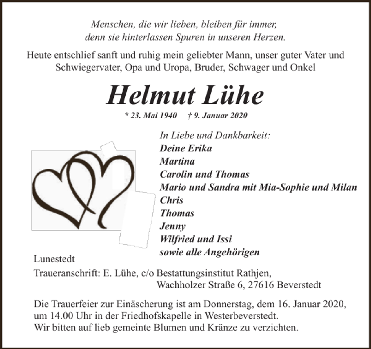 <p>Menschen, die wir lieben, bleiben für immer,<br />denn sie hinterlassen Spuren in unseren Herzen.<br />Heute entschlief sanft und ruhig mein geliebter Mann, unser guter Vater und<br />Schwiegervater, Opa und Uropa, Bruder, Schwager und Onkel</p><p>Helmut Lühe<br />* 23. Mai 1940</p><p>† 9. Januar 2020</p><p>In Liebe und Dankbarkeit:<br />Deine Erika<br />Martina<br />Carolin und Thomas<br />Mario und Sandra mit Mia-Sophie und Milan<br />Chris<br />Thomas<br />Jenny<br />Wilfried und Issi<br />sowie alle Angehörigen</p><p>Lunestedt<br />Traueranschrift: E. Lühe, c/o Bestattungsinstitut Rathjen,<br />Wachholzer Straße 6, 27616 Beverstedt</p><p>Die Trauerfeier zur Einäscherung ist am Donnerstag, dem 16. Januar 2020,<br />um 14.00 Uhr in der Friedhofskapelle in Westerbeverstedt.<br />Wir bitten auf lieb gemeinte Blumen und Kränze zu verzichten.</p>