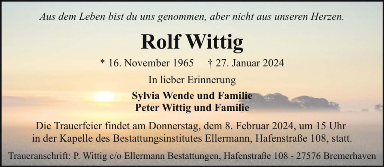 <p>Aus dem Leben bist du uns genommen, aber nicht aus unseren Herzen.</p><p>Rolf Wittig</p><p>* 16. November 1965</p><p>† 27. Januar 2024</p><p>In lieber Erinnerung<br />Sylvia Wende und Familie<br />Peter Wittig und Familie<br />Die Trauerfeier findet am Donnerstag, dem 8. Februar 2024, um 15 Uhr<br />in der Kapelle des Bestattungsinstitutes Ellermann, Hafenstraße 108, statt.<br />Traueranschrift: P. Wittig c/o Ellermann Bestattungen, Hafenstraße 108 - 27576 Bremerhaven</p>