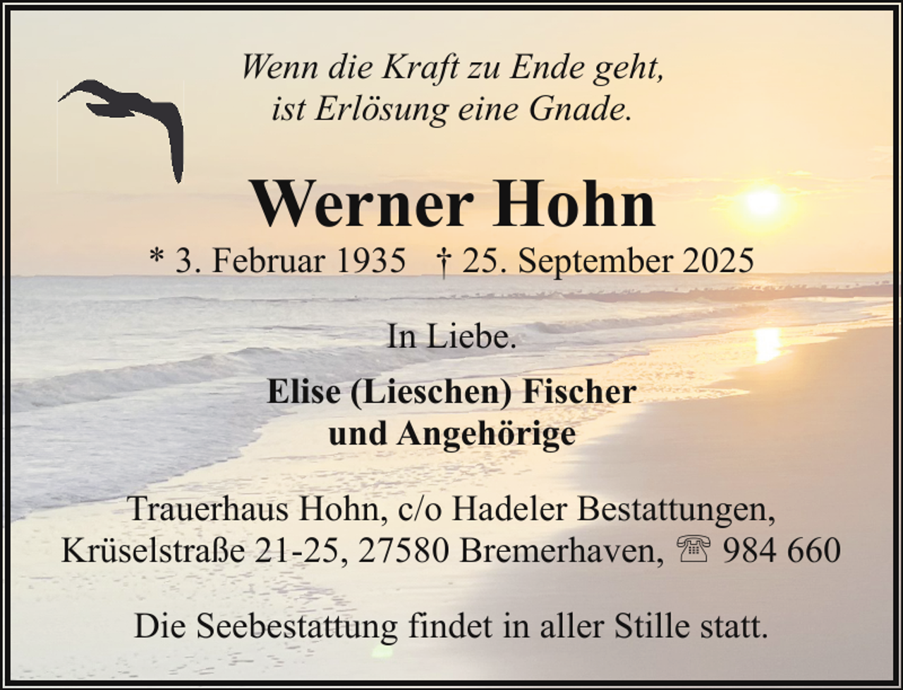 <p>Wenn die Kraft zu Ende geht,<br />ist Erlösung eine Gnade.</p><p>Werner Hohn</p><p>* 3. Februar 1935 † 25. September 2025<br />In Liebe.<br />Elise (Lieschen) Fischer<br />und Angehörige<br />Trauerhaus Hohn, c/o Hadeler Bestattungen,<br />Krüselstraße 21-25, 27580 Bremerhaven, ' 984 660<br />Die Seebestattung findet in aller Stille statt.</p>