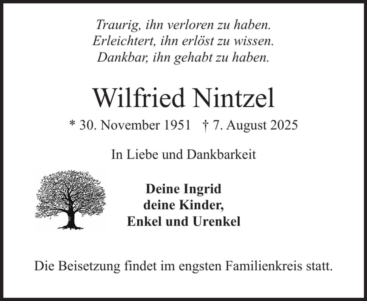 <p>Traurig, ihn verloren zu haben.<br />Erleichtert, ihn erlöst zu wissen.<br />Dankbar, ihn gehabt zu haben.</p><p>Wilfried Nintzel</p><p>* 30. November 1951 † 7. August 2025<br />In Liebe und Dankbarkeit<br />Deine Ingrid<br />deine Kinder,<br />Enkel und Urenkel<br />Die Beisetzung findet im engsten Familienkreis statt.</p>