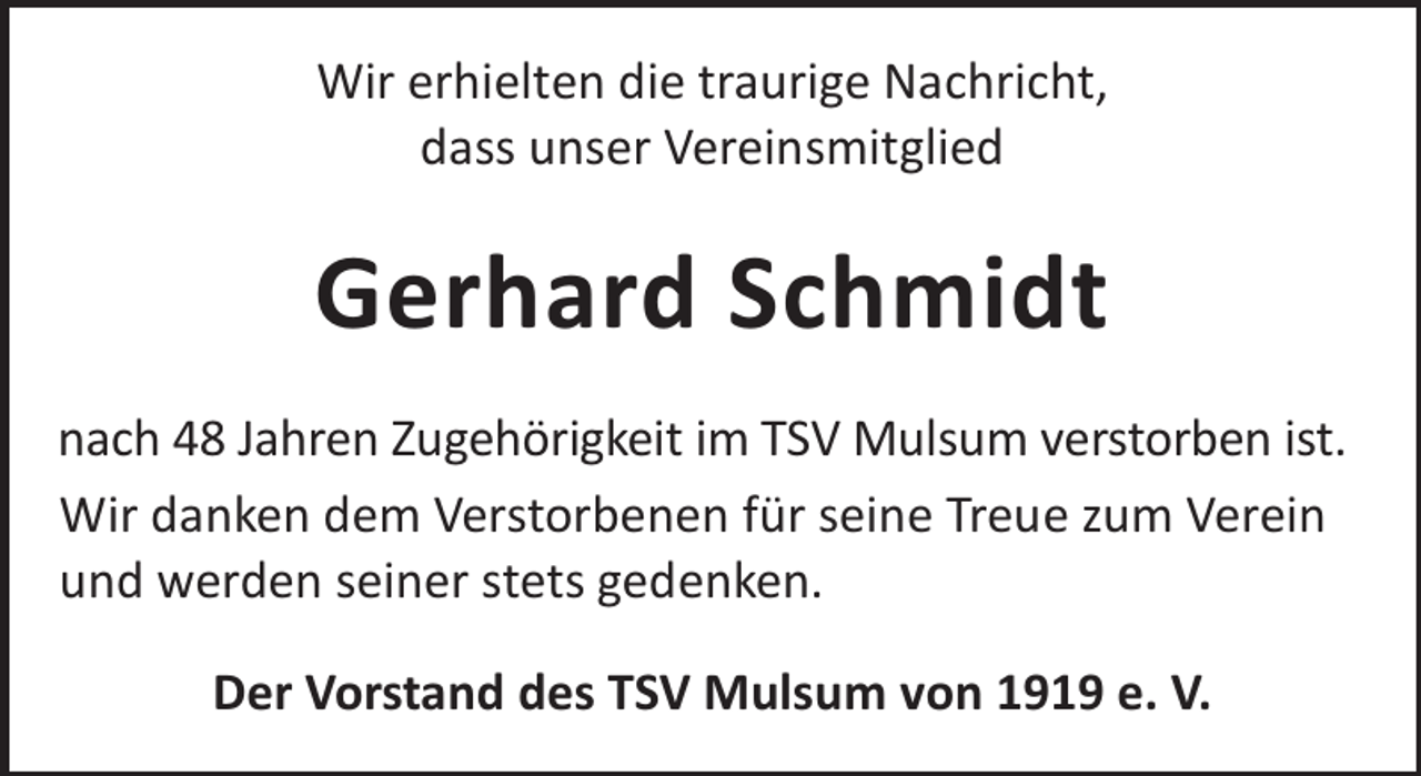 <p>Wir erhielten die traurige Nachricht,<br />dass unser Vereinsmitglied</p><p>Gerhard Schmidt<br />nach 48 Jahren Zugehörigkeit im TSV Mulsum verstorben ist.<br />Wir danken dem Verstorbenen für seine Treue zum Verein<br />und werden seiner stets gedenken.<br />Der Vorstand des TSV Mulsum von 1919 e. V.</p>