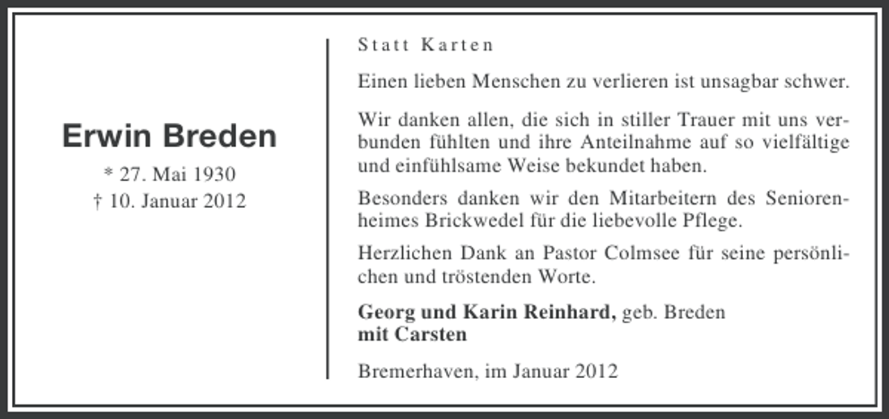 <p>Statt Karten</p><p>Einen lieben Menschen zu verlieren ist unsagbar schwer.</p><p>Erwin Breden<br />* 27. Mai 1930<br />† 10. Januar 2012</p><p>Wir danken allen, die sich in stiller Trauer mit uns verbunden fühlten und ihre Anteilnahme auf so vielfältige<br />und einfühlsame Weise bekundet haben.<br />Besonders danken wir den Mitarbeitern des Seniorenheimes Brickwedel für die liebevolle Pflege.<br />Herzlichen Dank an Pastor Colmsee für seine persönlichen und tröstenden Worte.<br />Georg und Karin Reinhard, geb. Breden<br />mit Carsten<br />Bremerhaven, im Januar 2012</p>