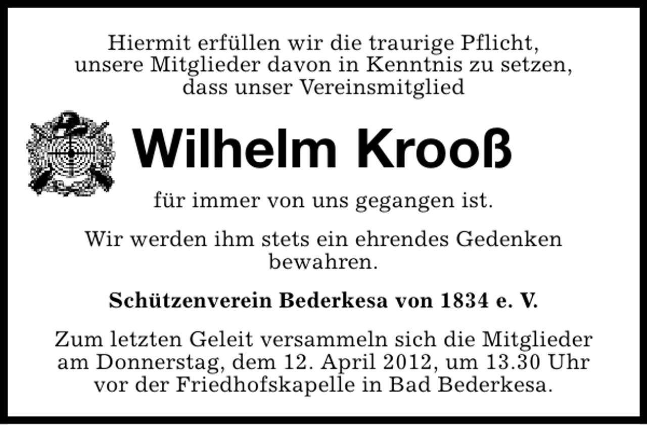 <p>Hiermit erfüllen wir die traurige Pflicht,<br />unsere Mitglieder davon in Kenntnis zu setzen,<br />dass unser Vereinsmitglied</p><p>Wilhelm Krooß<br />für immer von uns gegangen ist.</p><p>Wir werden ihm stets ein ehrendes Gedenken<br />bewahren.<br />Schützenverein Bederkesa von 1834 e. V.<br />Zum letzten Geleit versammeln sich die Mitglieder<br />am Donnerstag, dem 12. April 2012, um 13.30 Uhr<br />vor der Friedhofskapelle in Bad Bederkesa.</p>