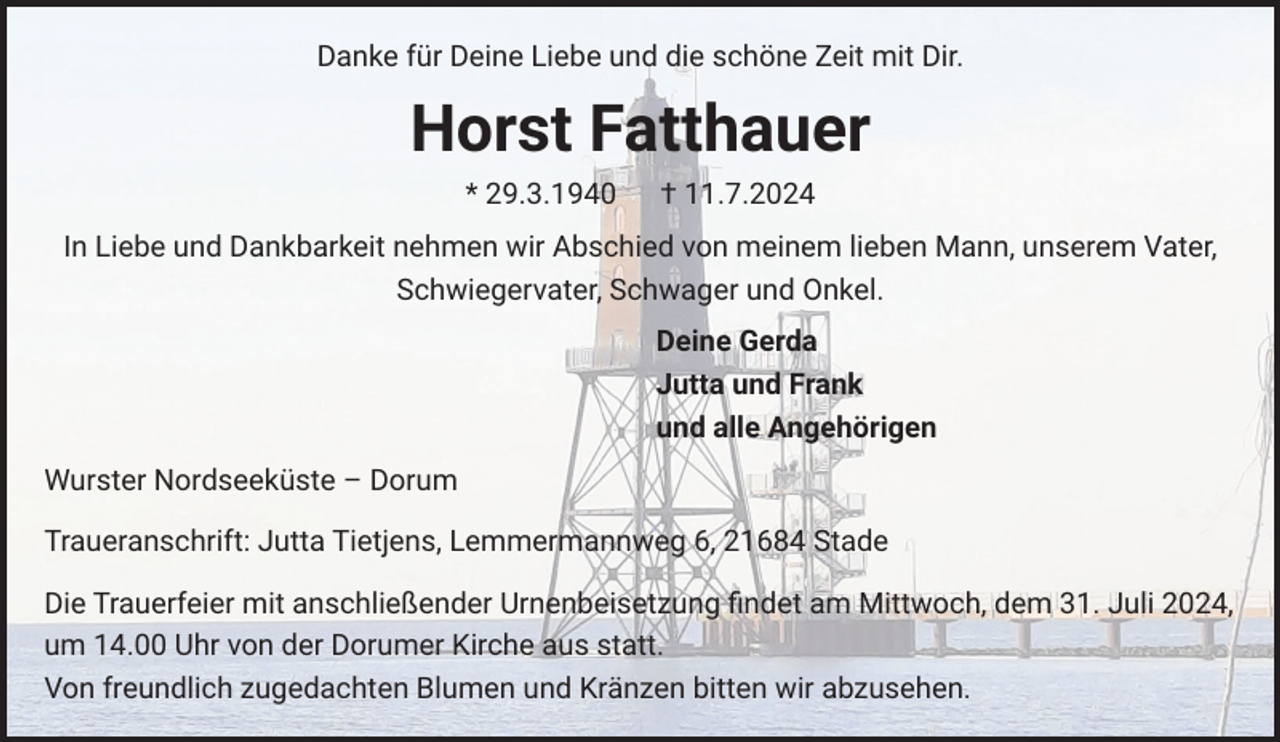 <p>Danke für Deine Liebe und die schöne Zeit mit Dir.</p><p>Horst Fatthauer<br />* 29.3.1940</p><p>† 11.7.2024</p><p>In Liebe und Dankbarkeit nehmen wir Abschied von meinem lieben Mann, unserem Vater,<br />Schwiegervater, Schwager und Onkel.<br />Deine Gerda<br />Jutta und Frank<br />und alle Angehörigen<br />Wurster Nordseeküste – Dorum<br />Traueranschrift: Jutta Tietjens, Lemmermannweg 6, 21684 Stade<br />Die Trauerfeier mit anschließender Urnenbeisetzung ﬁndet am Mittwoch, dem 31. Juli 2024,<br />um 14.00 Uhr von der Dorumer Kirche aus statt.<br />Von freundlich zugedachten Blumen und Kränzen bitten wir abzusehen.</p>